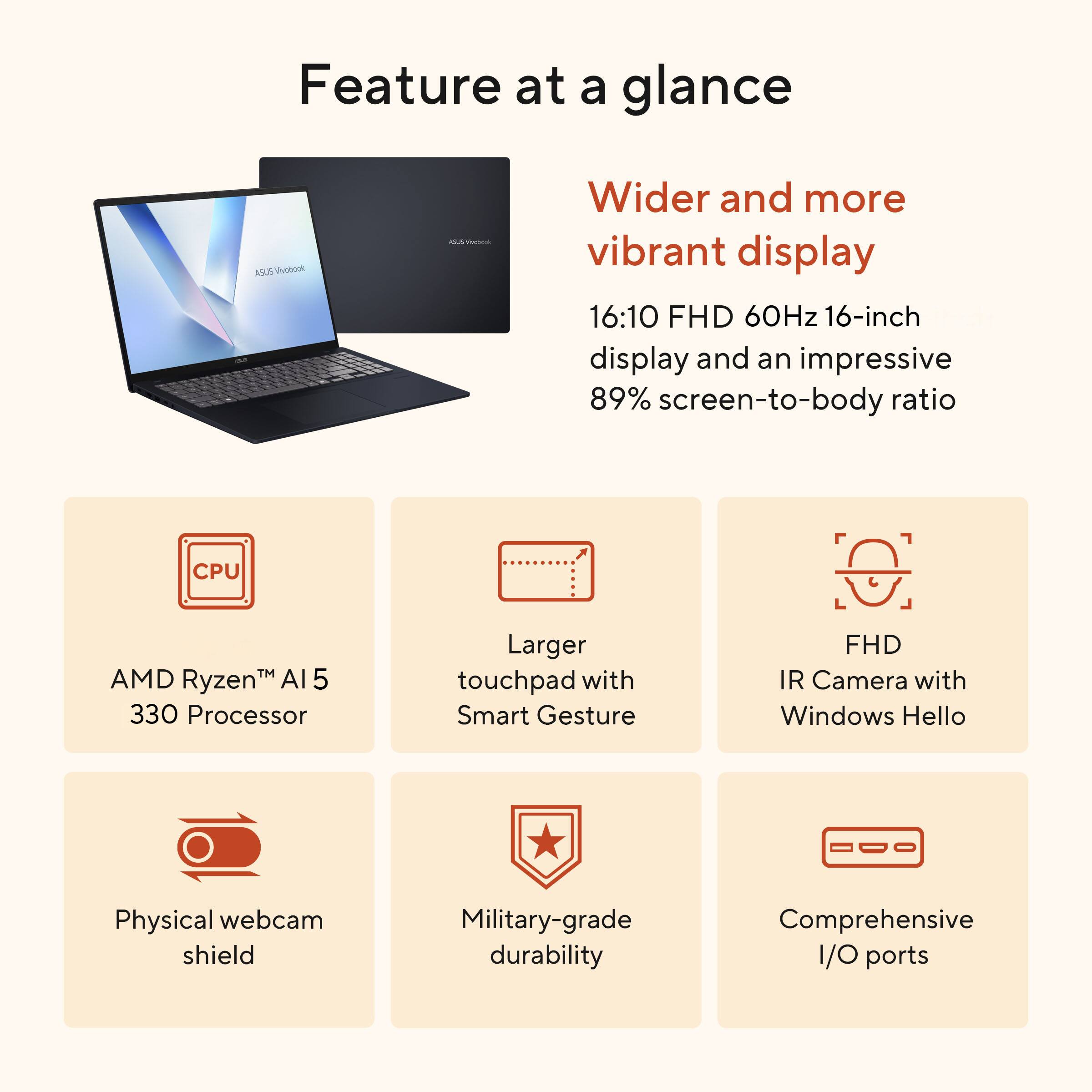 Feature at a glance

- Wider and more vibrant display: 16:10 FHD 60Hz 16-inch display and an impressive 89% screen-to-body ratio
- CPU: AMD Ryzen™ AI 5 330 Processor
- Larger touchpad with Smart Gesture
- FHD IR Camera with Windows Hello
- Physical webcam shield
- Military-grade durability
- Comprehensive I/O ports