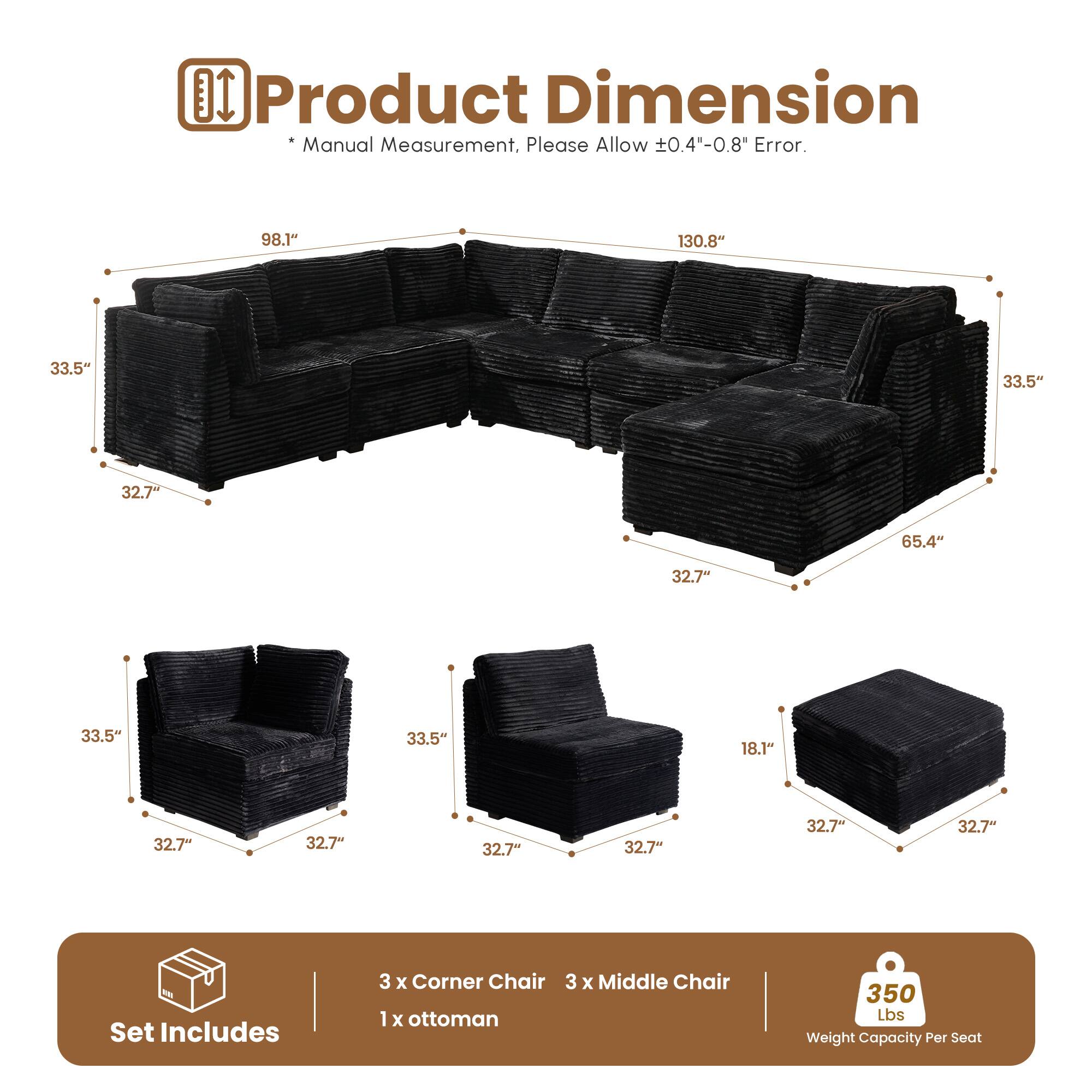 Product Dimension  
* Manual Measurement, Please Allow ±0.4"-0.8" Error.  

98.1" 130.8" 33.5" 33.5" 32.7" 65.4" 32.7" 33.5" 33.5" 18.1" 32.7" 32.7" 32.7" 32.7" 32.7" 32.7"  

Set Includes  
3 x Corner Chair  
3 x Middle Chair  
1 x Ottoman  

350 Lbs Weight Capacity Per Seat