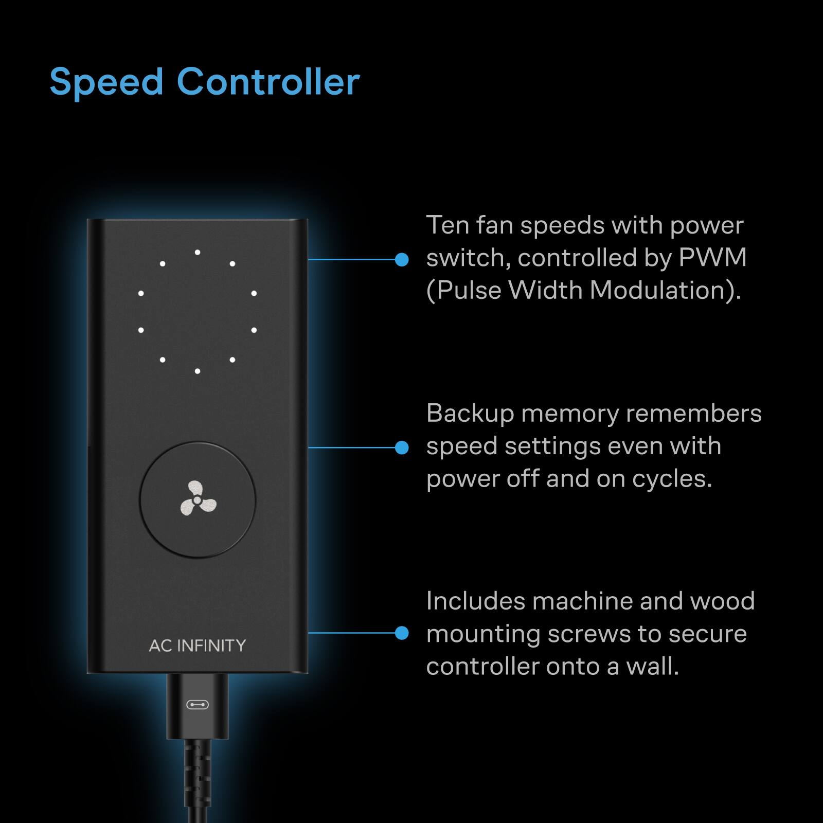 Speed Controller

Ten fan speeds with power switch, controlled by PWM (Pulse Width Modulation).

Backup memory remembers speed settings even with power off and on cycles.

AC INFINITY

Includes machine and wood mounting screws to secure controller onto a wall.