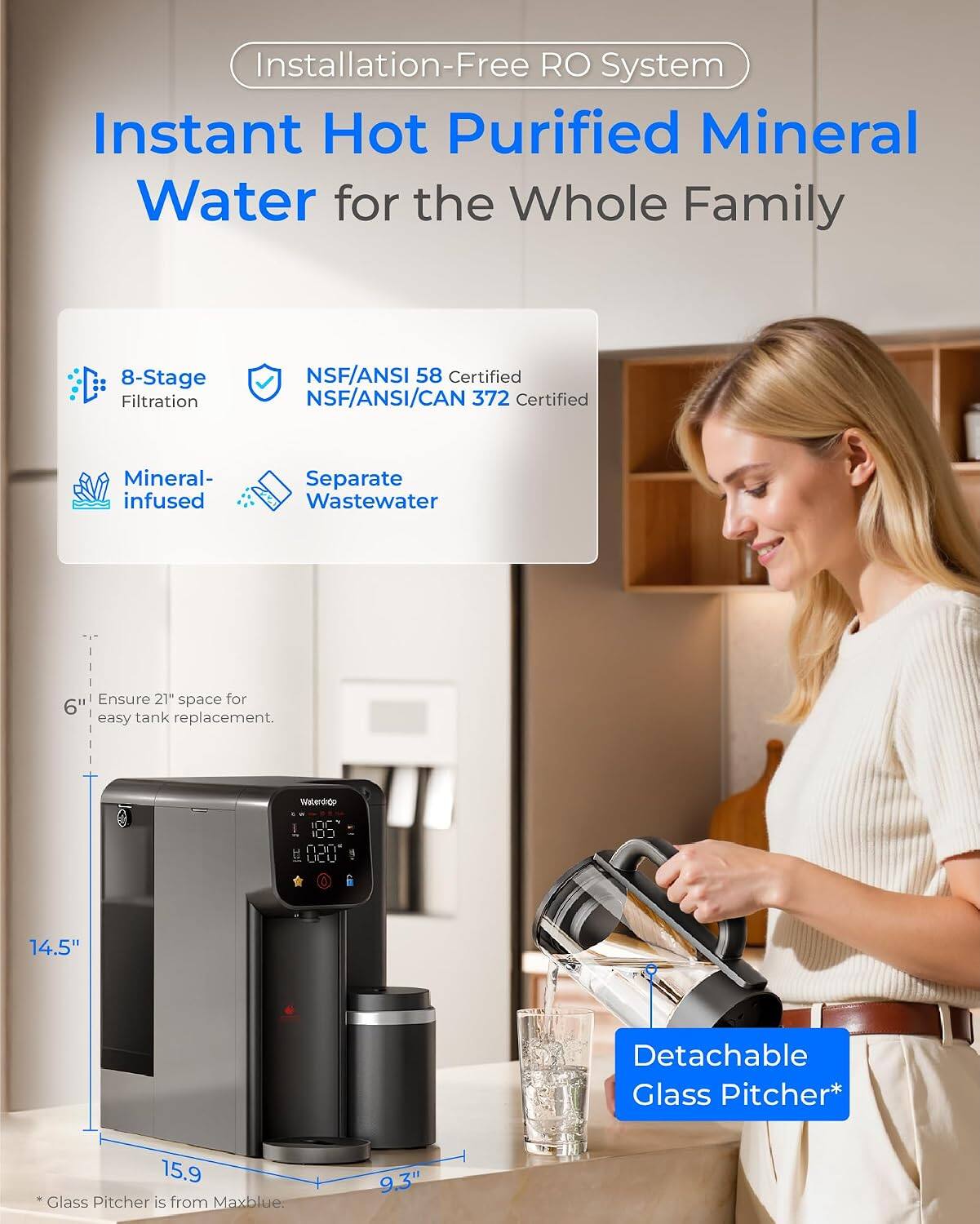 Installation-Free RO System

Instant Hot Purified Mineral Water for the Whole Family

8-Stage Filtration
NSF/ANSI 58 Certified
NSF/ANSI/CAN 372 Certified
Mineral-infused
Separate Wastewater

Ensure 21" space for 6" easy tank replacement.

Waterdado

14.5"
Detachable Glass Pitcher*
15.9" *Glass Pitcher is from Maxblue.
9.3"