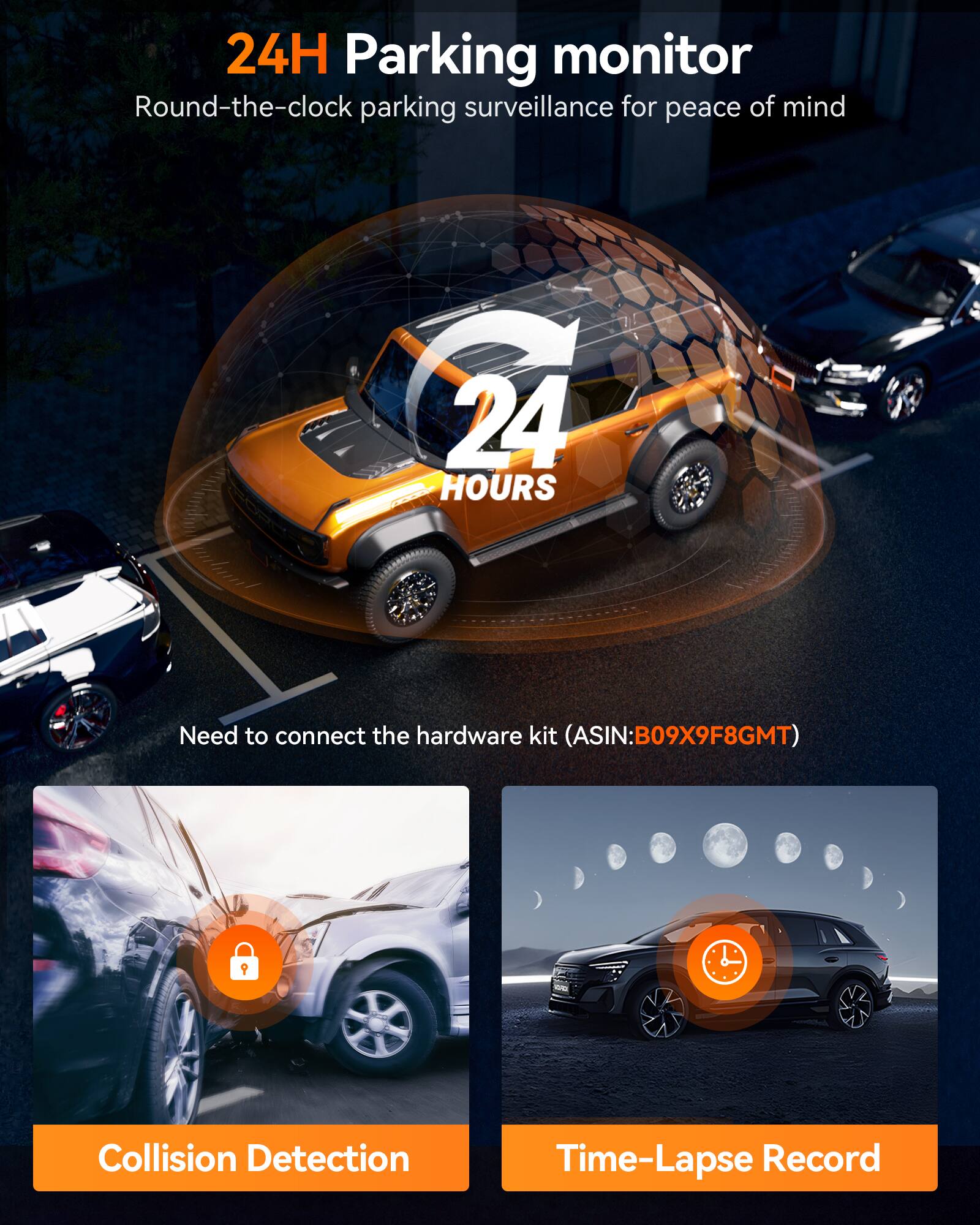24H Parking monitor  
Round-the-clock parking surveillance for peace of mind  

24 HOURS  

Need to connect the hardware kit (ASIN:B09X9F8GMT)  

Collision Detection  

Time-Lapse Record