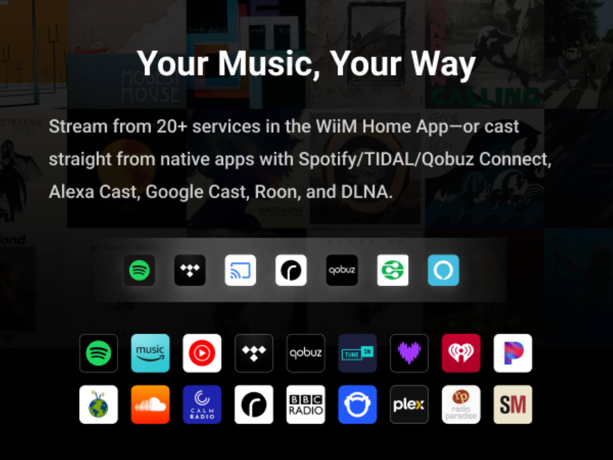 Your Music, Your Way

Stream from 20+ services in the WiiM Home App—or cast straight from native apps with Spotify/TIDAL/Qobuz Connect, Alexa Cast, Google Cast, Roon, and DLNA.

- Spotify
- TIDAL
- Qobuz
- TuneIn
- Calm Radio
- BBC Radio
- Plex
- Radio Paradise
- SM