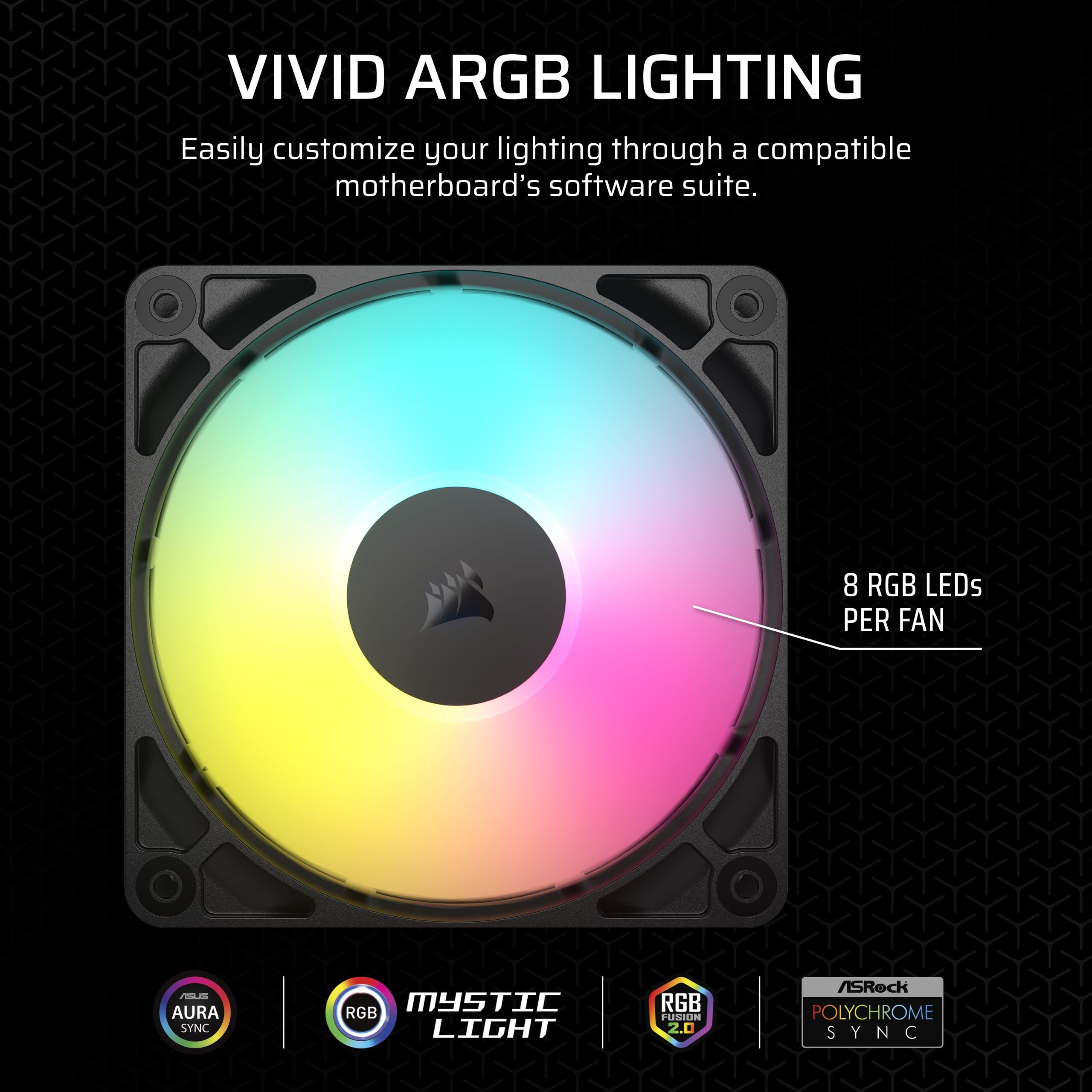 VIVID ARGB LIGHTING: Easily customize your lighting through a compatible motherboard's software suite. 8 RGB LEDs PER FAN. LA AURA SYNC MYSTIC RGB LIGHT. RGB FUSION 2.0. ASRock POLYCHROME SYNC.