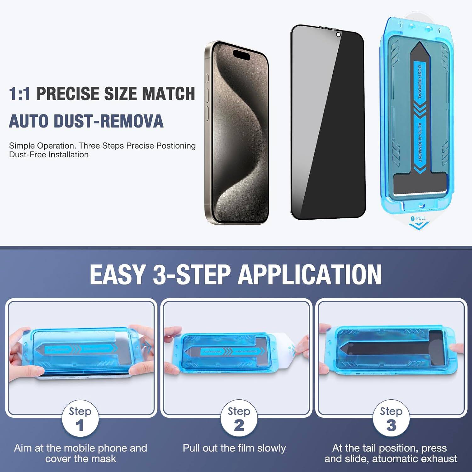 1:1 PRECISE SIZE MATCH AUTO DUST-REMOVA  
Simple Operation. Three Steps Precise Positioning Dust-Free Installation

DUST-REMOVAL AUTO-ALIGNMENT  
PULL

EASY 3-STEP APPLICATION

Step 1  
Aim at the mobile phone and cover the mask

Step 2  
Pull out the film slowly

Step 3  
At the tail position, press and slide, automatic exhaust