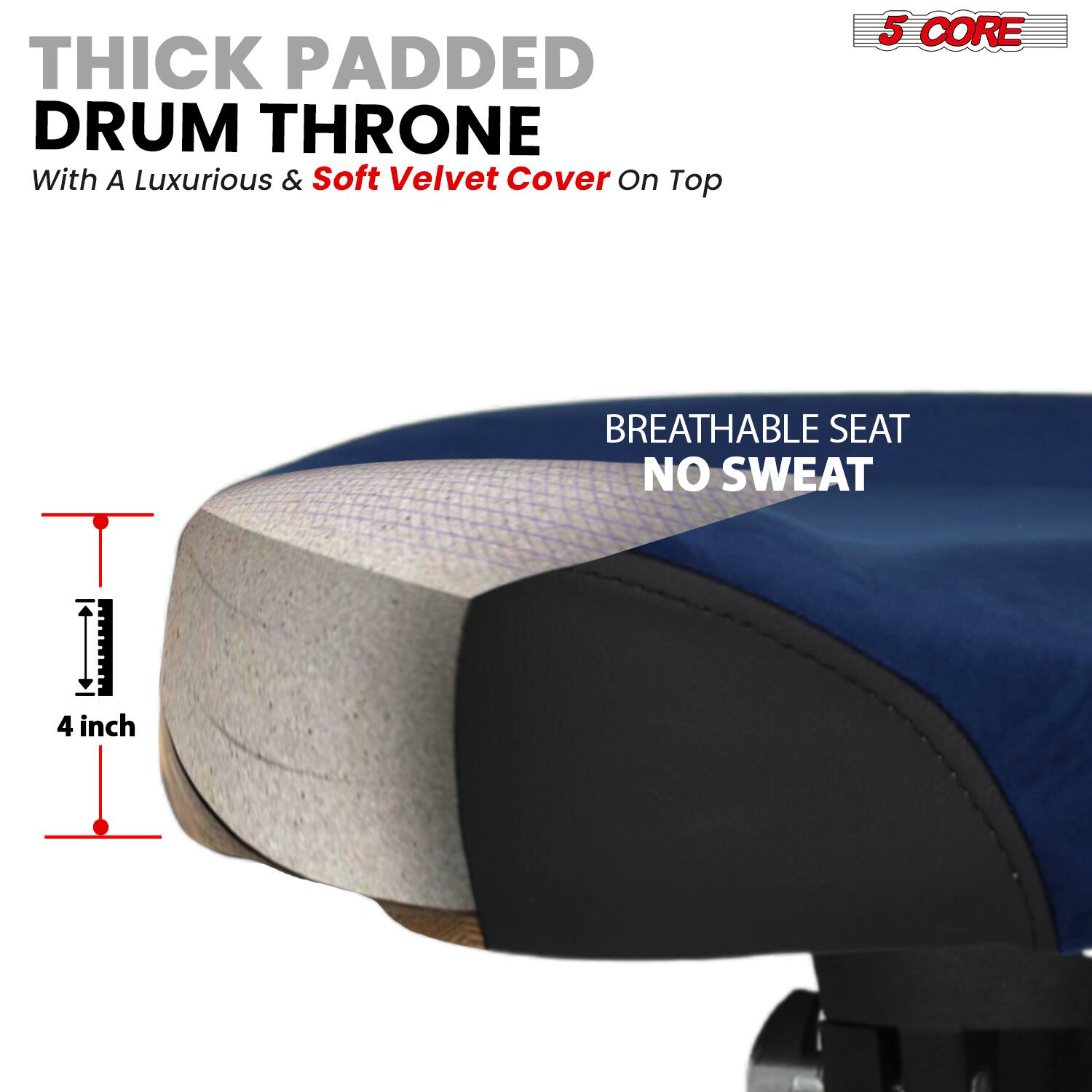 THICK PADDED DRUM THRONE  
With A Luxurious & Soft Velvet Cover On Top  

BREATHABLE SEAT  
NO SWEAT  

4 inch  

5 CORE
