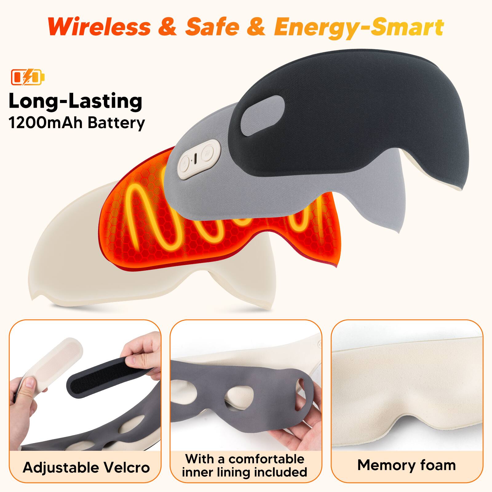 Wireless & Safe & Energy-Smart  
Long-Lasting 1200mAh Battery  
Adjustable Velcro  
With a comfortable inner lining included  
Memory foam