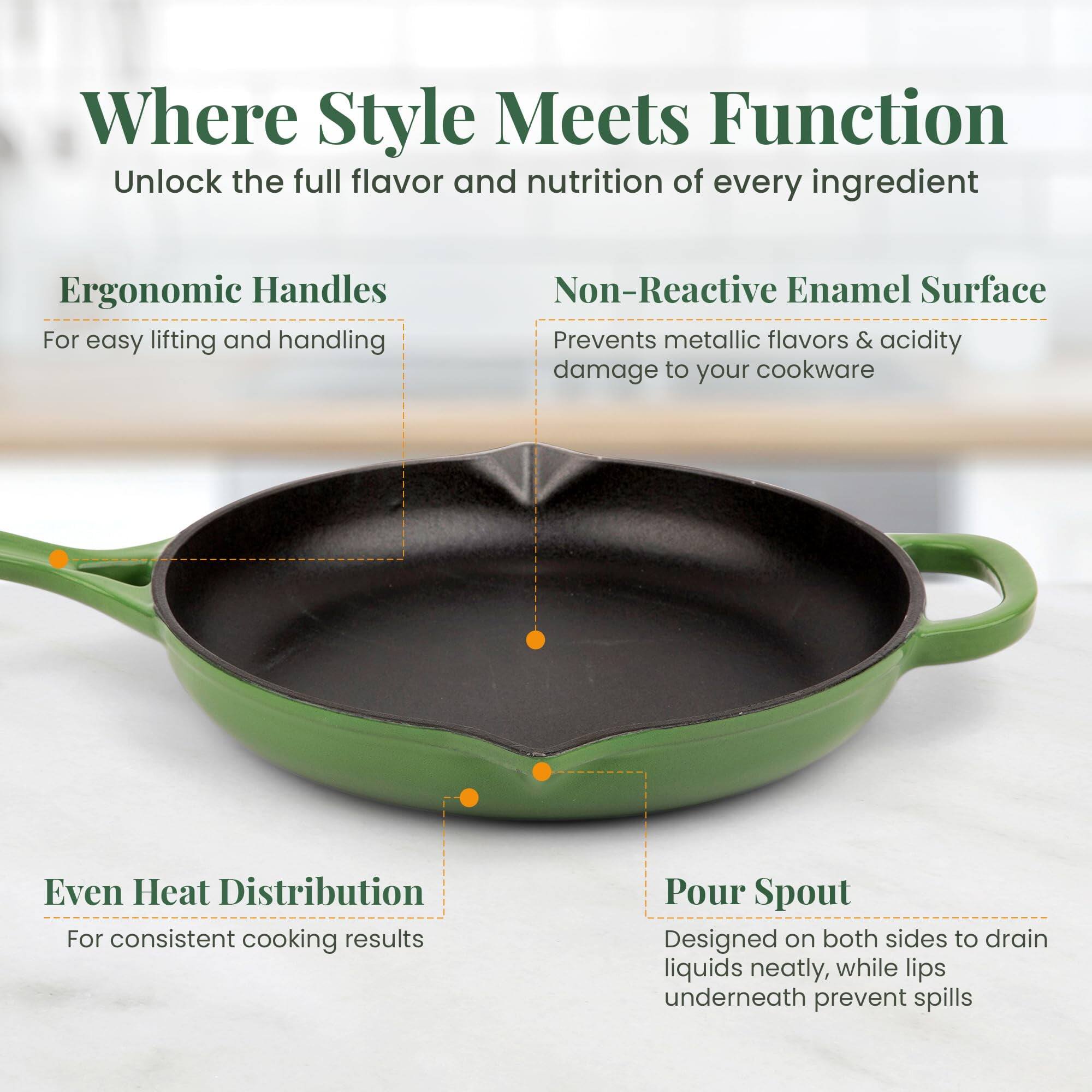 Where Style Meets Function  
Unlock the full flavor and nutrition of every ingredient  

Ergonomic Handles  
For easy lifting and handling  

Non-Reactive Enamel Surface  
Prevents metallic flavors & acidity damage to your cookware  

Even Heat Distribution  
For consistent cooking results  

Pour Spout  
Designed on both sides to drain liquids neatly, while lips underneath prevent spills