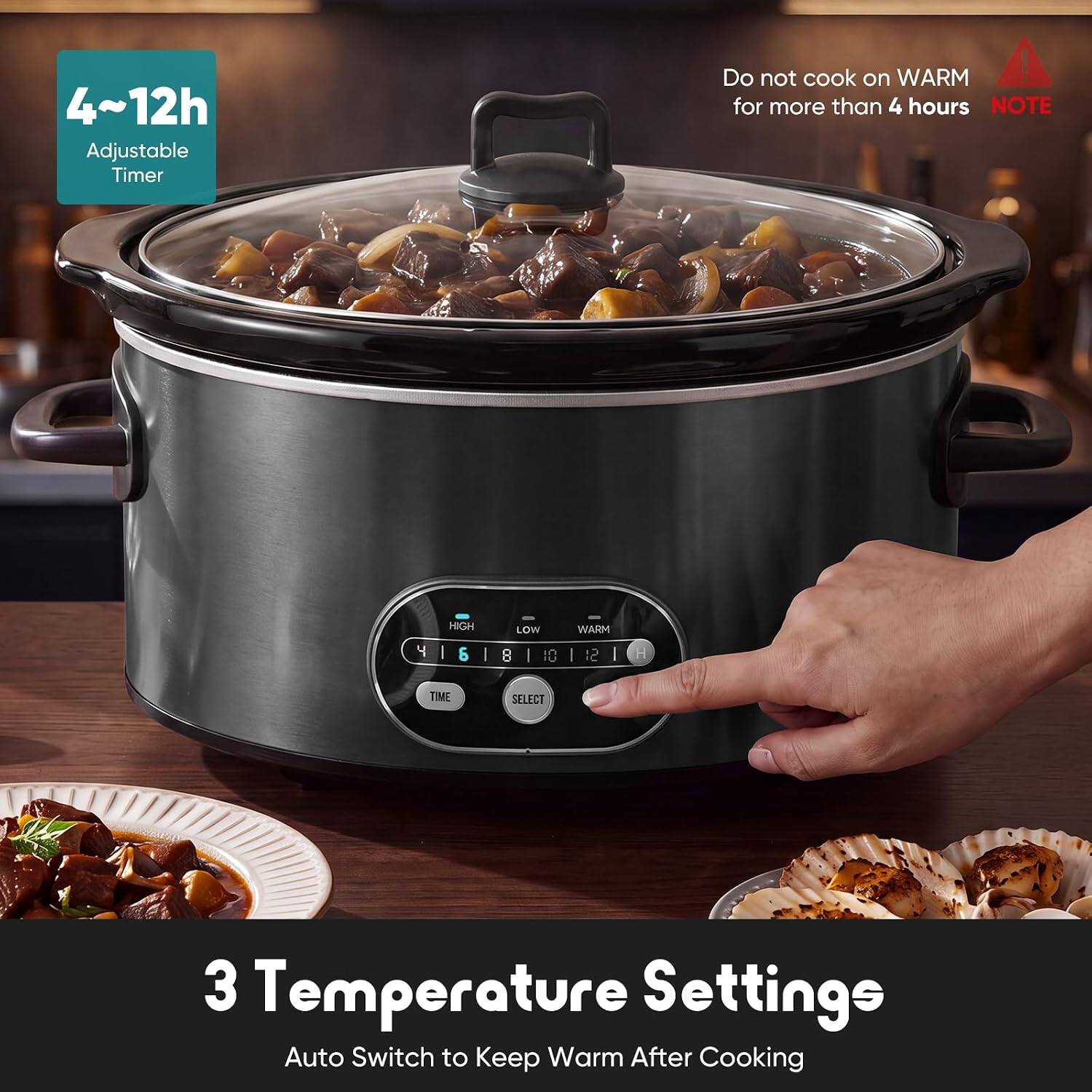 4~12h Adjustable Timer  
Do not cook on WARM for more than 4 hours  
NOTE  
4 HIGH | 6 | 8 | 10 WARM | 12  
TIME SELECT  
3 Temperature Settings  
Auto Switch to Keep Warm After Cooking