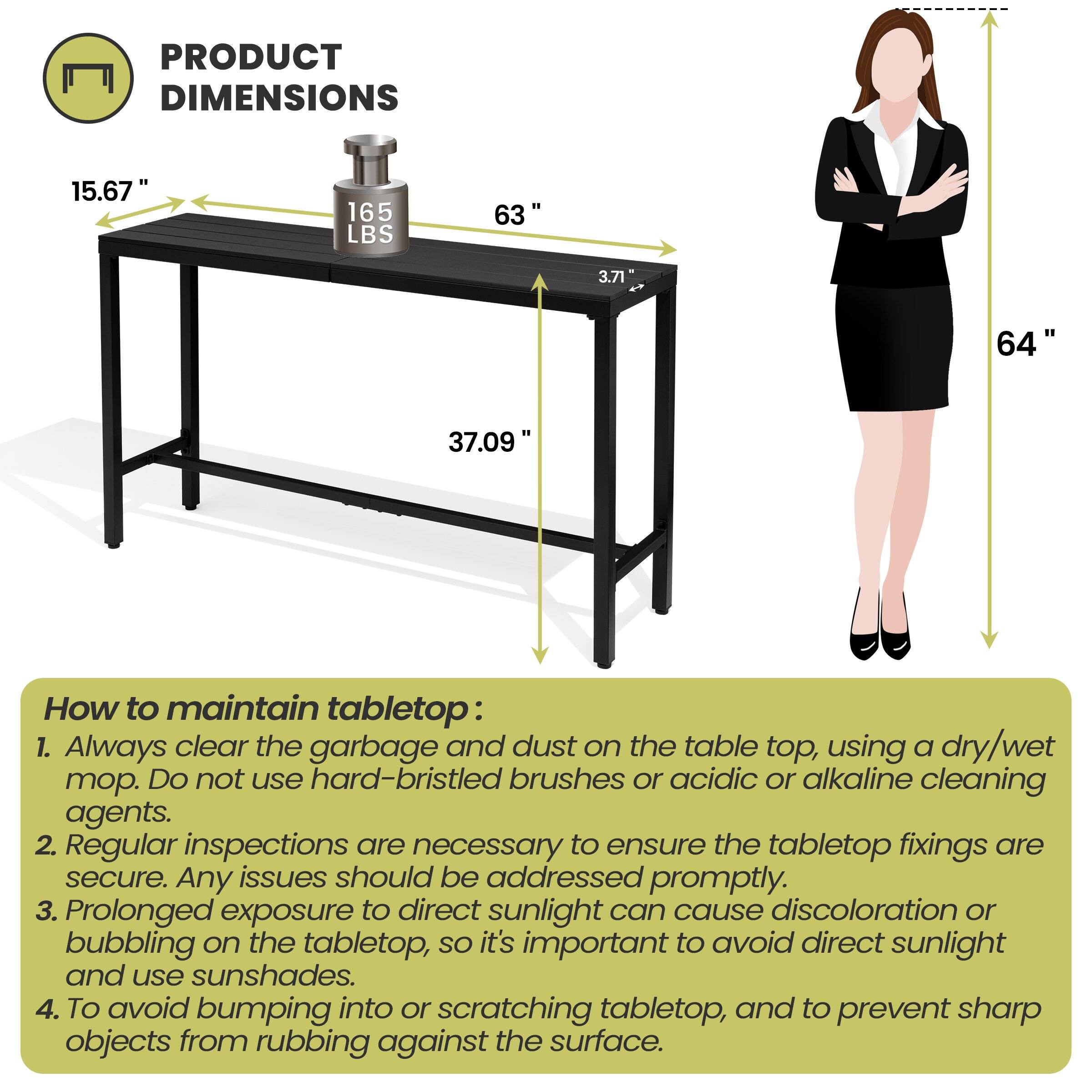 **PRODUCT DIMENSIONS**

- 15.67"
- 165 LBS
- 63"
- 3.71"
- 37.09"
- 64"

**How to maintain tabletop:**

1. Always clear the garbage and dust on the table top, using a dry/wet mop. Do not use hard-bristled brushes or acidic or alkaline cleaning agents.
2. Regular inspections are necessary to ensure the tabletop fixings are secure. Any issues should be addressed promptly.
3. Prolonged exposure to direct sunlight can cause discoloration or bubbling on the tabletop, so it's important to avoid direct sunlight and use sunshades.
4. To avoid bumping into or scratching tabletop, and to prevent sharp objects from rubbing against the surface.