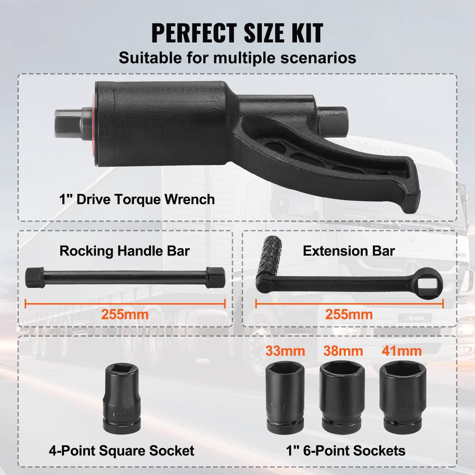 PERFECT SIZE KIT  
Suitable for multiple scenarios  

1" Drive Torque Wrench  

Rocking Handle Bar  
255mm  

Extension Bar  
255mm  

4-Point Square Socket  

1" 6-Point Sockets  
33mm  
38mm  
41mm