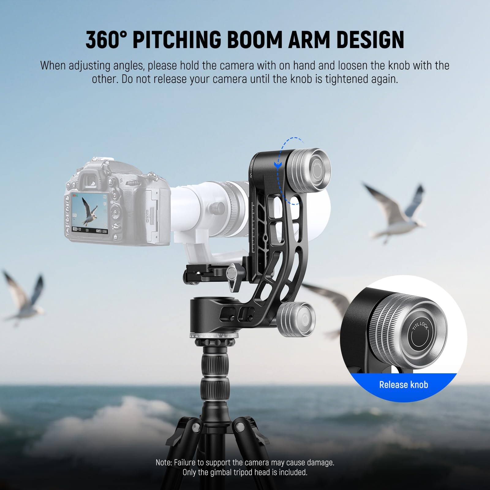 360° PITCHING BOOM ARM DESIGN

When adjusting angles, please hold the camera with one hand and loosen the knob with the other. Do not release your camera until the knob is tightened again.

Release knob

Note: Failure to support the camera may cause damage. Only the gimbal tripod head is included.