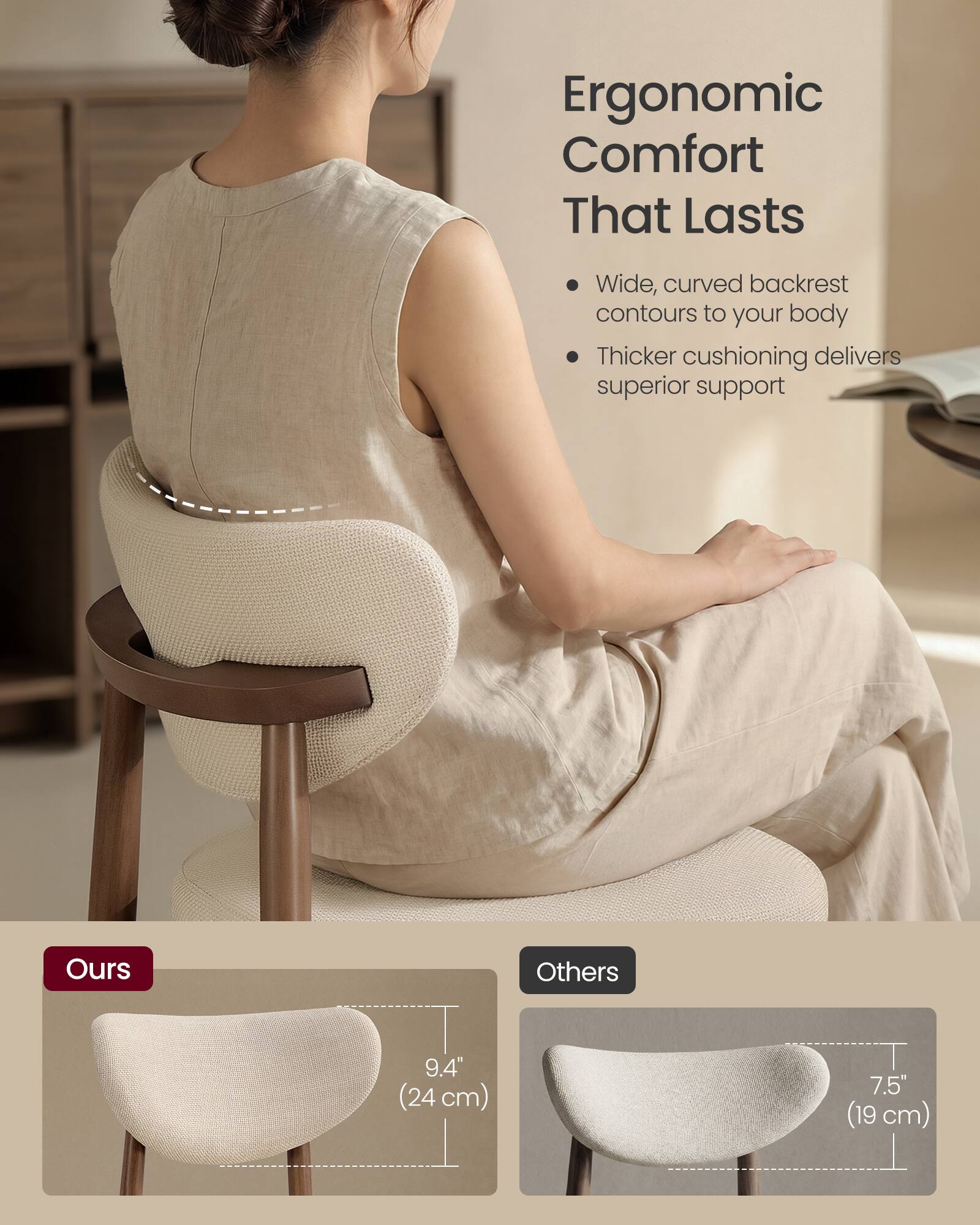 Ergonomic Comfort That Lasts

- Wide, curved backrest contours to your body
- Thicker cushioning delivers superior support

Ours
9.4" (24 cm)

Others
7.5" (19 cm)