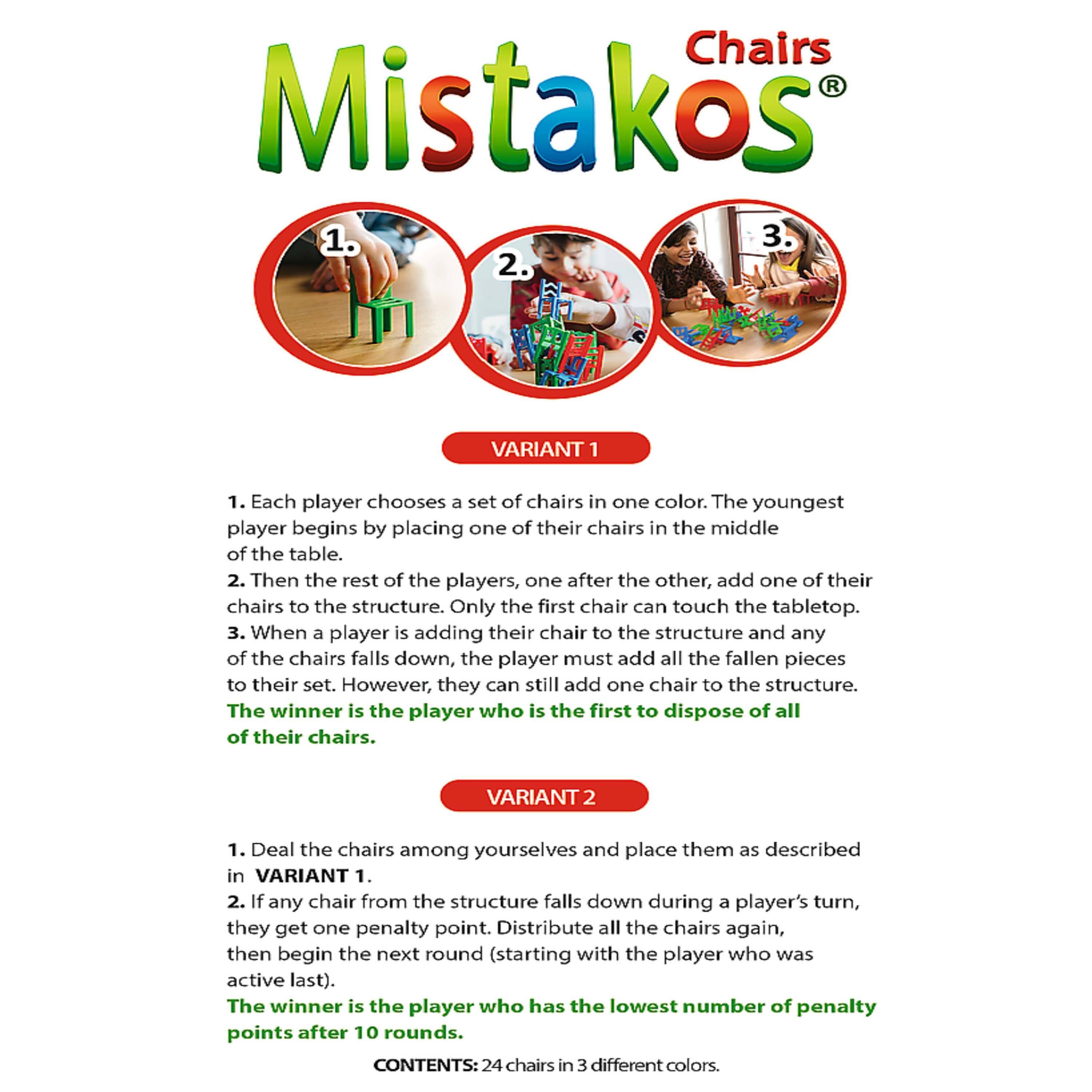 **Chairs Mistakos**

**VARIANT 1**

1. Each player chooses a set of chairs in one color. The youngest player begins by placing one of their chairs in the middle of the table.
2. Then the rest of the players, one after the other, add one of their chairs to the structure. Only the first chair can touch the tabletop.
3. When a player is adding their chair to the structure and any of the chairs falls down, the player must add all the fallen pieces to their set. However, they can still add one chair to the structure.
4. The winner is the player who is the first to dispose of all of their chairs.

**VARIANT 2**

1. Deal the chairs among yourselves and place them as described in VARIANT 1.
2. If any chair from the structure falls down during a player's turn, they get one penalty point. Distribute all the chairs again, then begin the next round (starting with the player who was active last).
3. The winner is the player who has the lowest number of penalty points after 10 rounds.

**CONTENTS: 24 chairs in 3 different colors.**