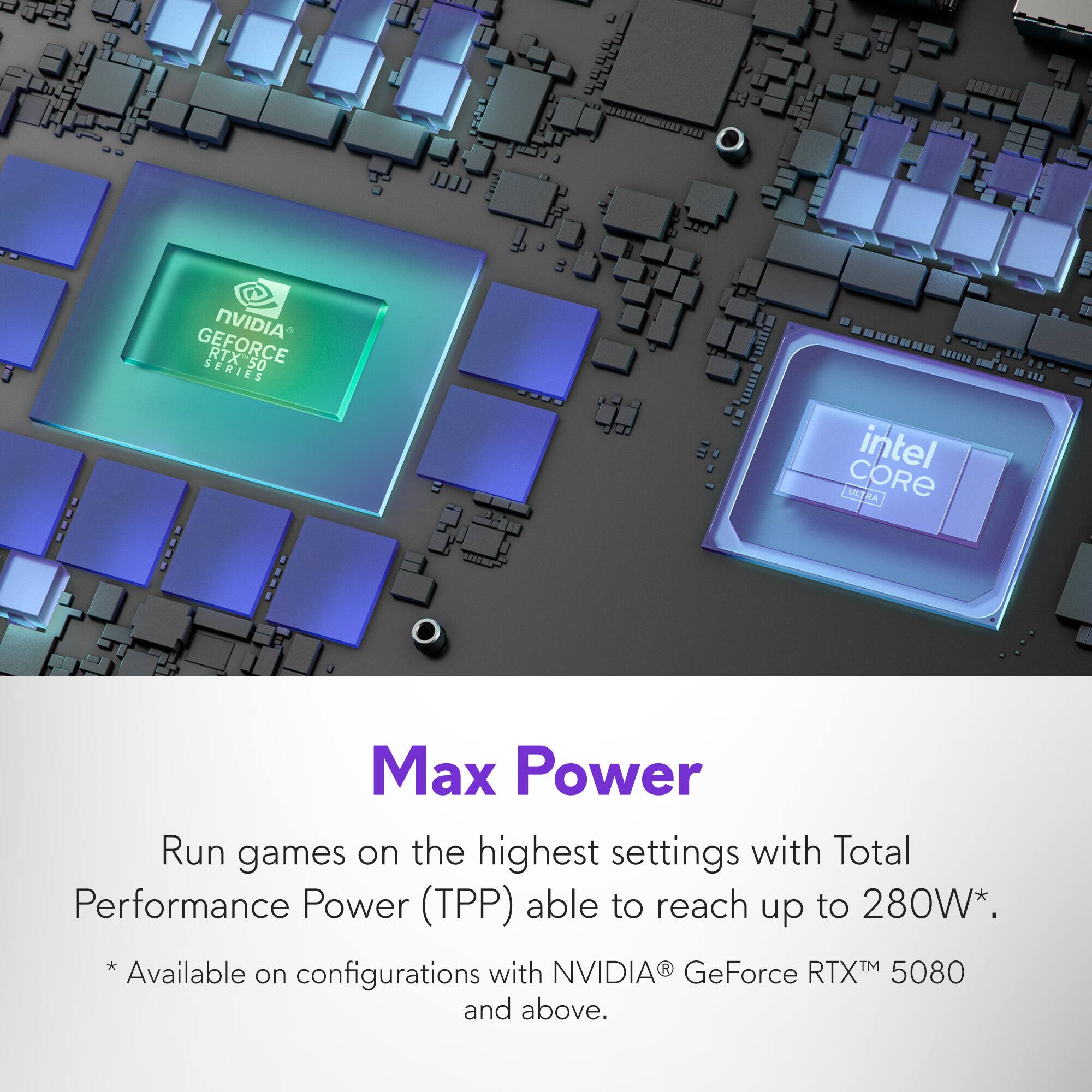 NVIDIA GeForce RTX 50 Series Intel Core UL Max Power: Run games on the highest settings with Total Performance Power (TPP) able to reach up to 280W. *Available on configurations with NVIDIA GeForce RTX 5080 and above.