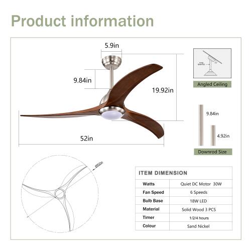 Product information

5.9in  
15  
9.84in  
19.92in  
Angled Ceiling  
9.84in  
52in  
4.92in  
Downrod Size  

ITEM DIMENSION  
Watts: Quiet DC Motor 30W  
Fan Speed: 6 Speeds  
Bulb Base: 18W LED  
Material: Solid Wood  
Timer: 1/2/4 hours  
Colour: Sand Nickel