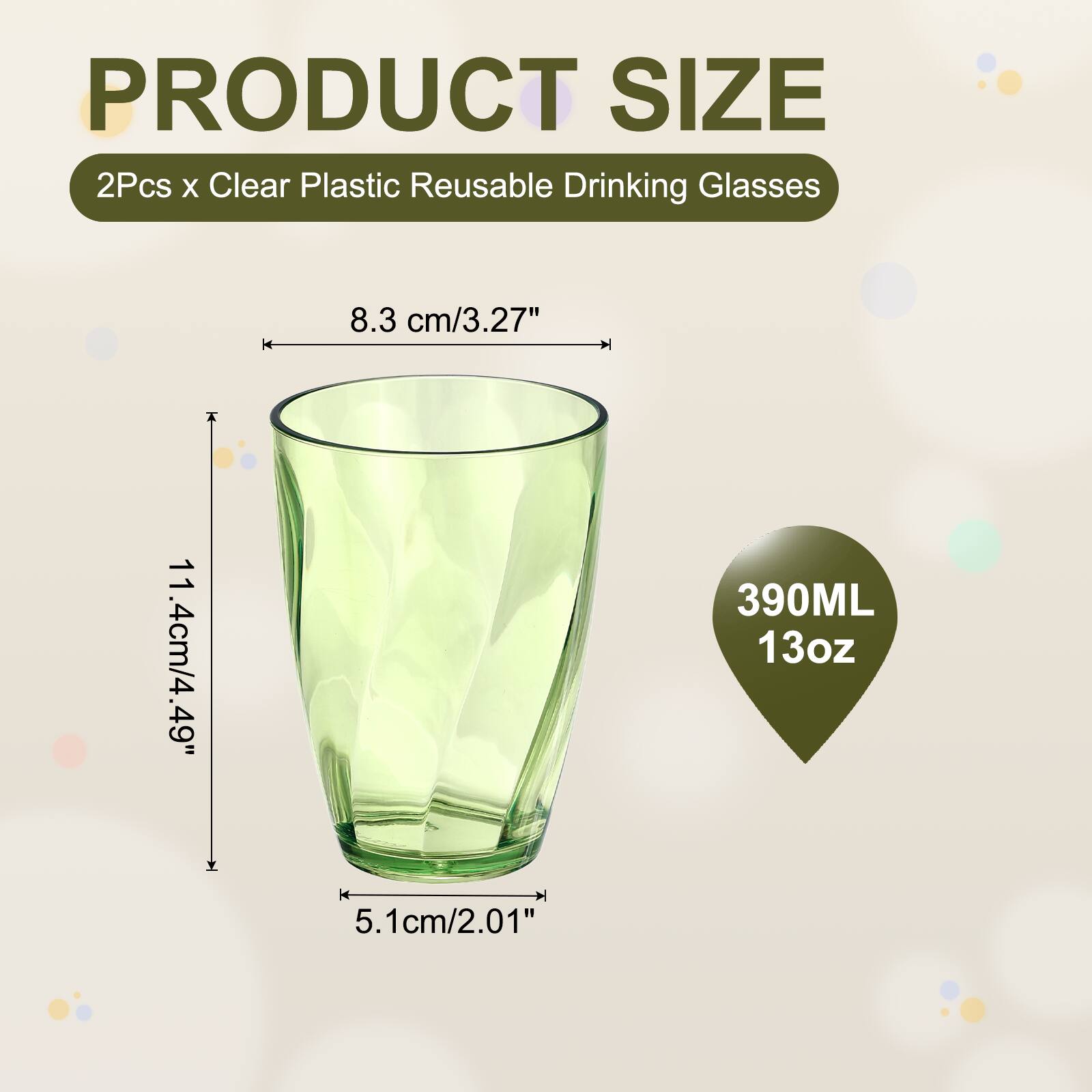 PRODUCT SIZE  
2Pcs x Clear Plastic Reusable Drinking Glasses  
8.3 cm/3.27"  
11.4 cm/4.49"  
390ML 13oz  
5.1 cm/2.01"