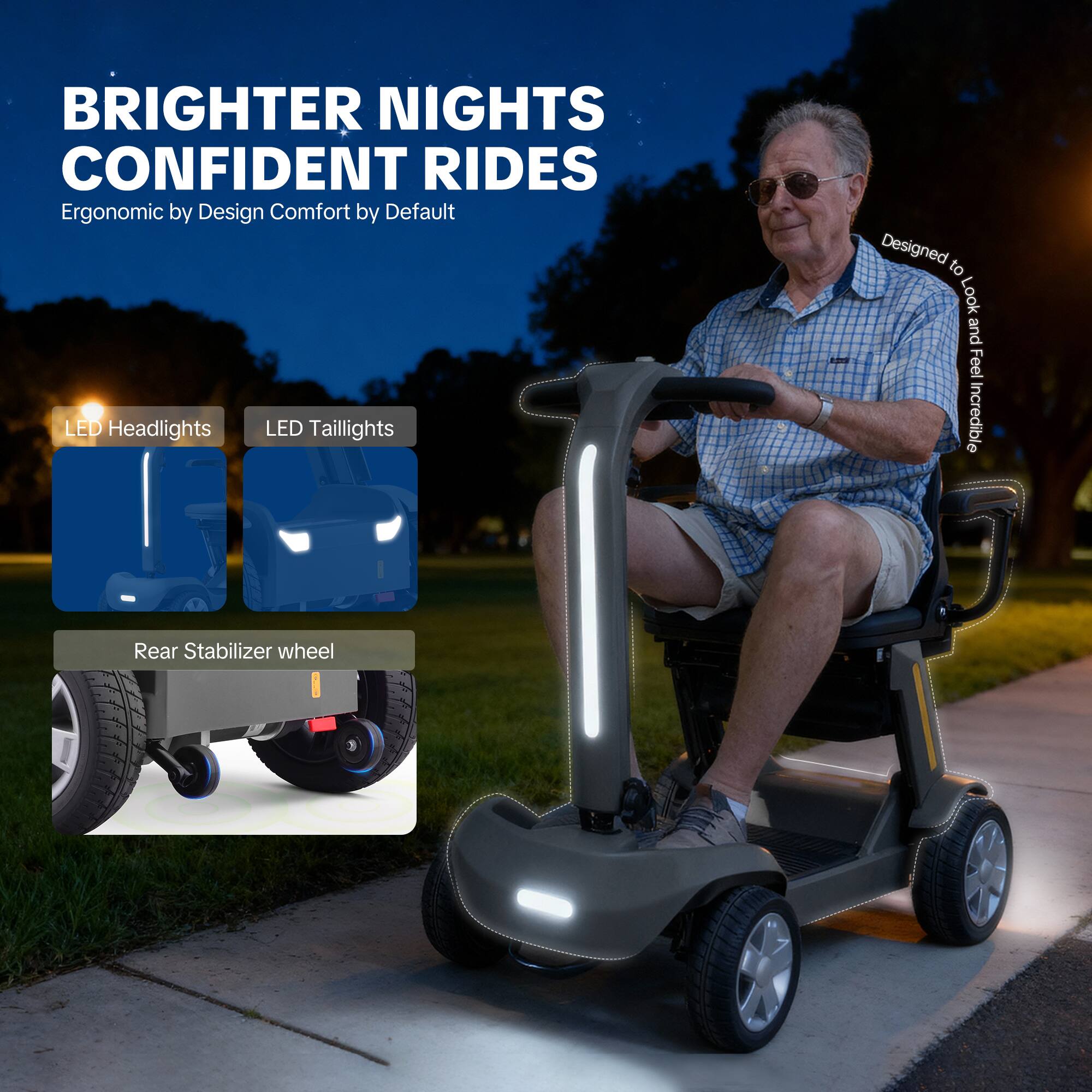 BRIGHTER NIGHTS  
CONFIDENT RIDES  
Ergonomic by Design  
Comfort by Default  

LED Headlights  
LED Taillights  
Rear Stabilizer wheel  

Designed to Look and Feel Incredible