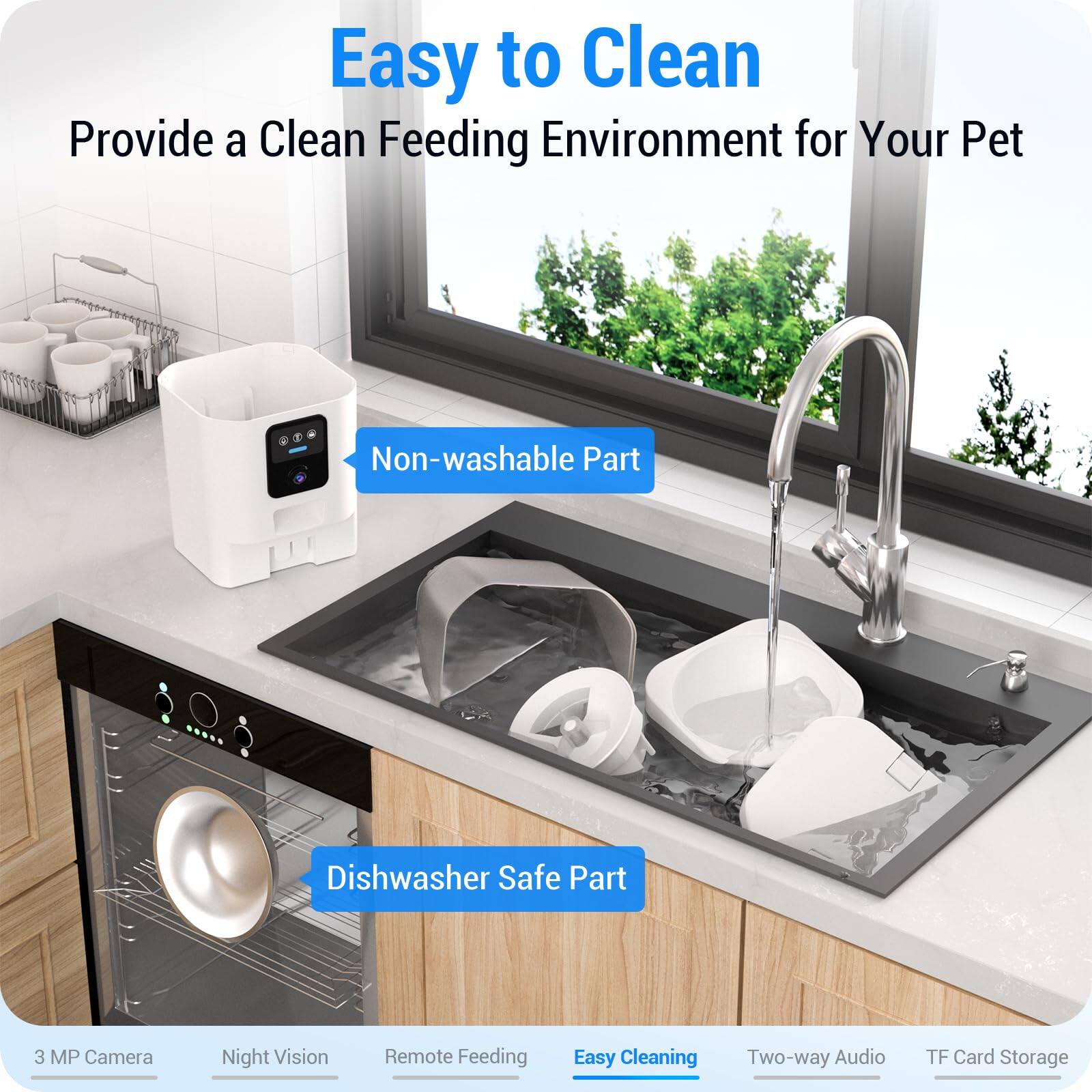 Easy to Clean  
Provide a Clean Feeding Environment for Your Pet  

Non-washable Part  
Dishwasher Safe Part  

3 MP Camera  
Night Vision  
Remote Feeding  
Easy Cleaning  
Two-way Audio  
TF Card Storage