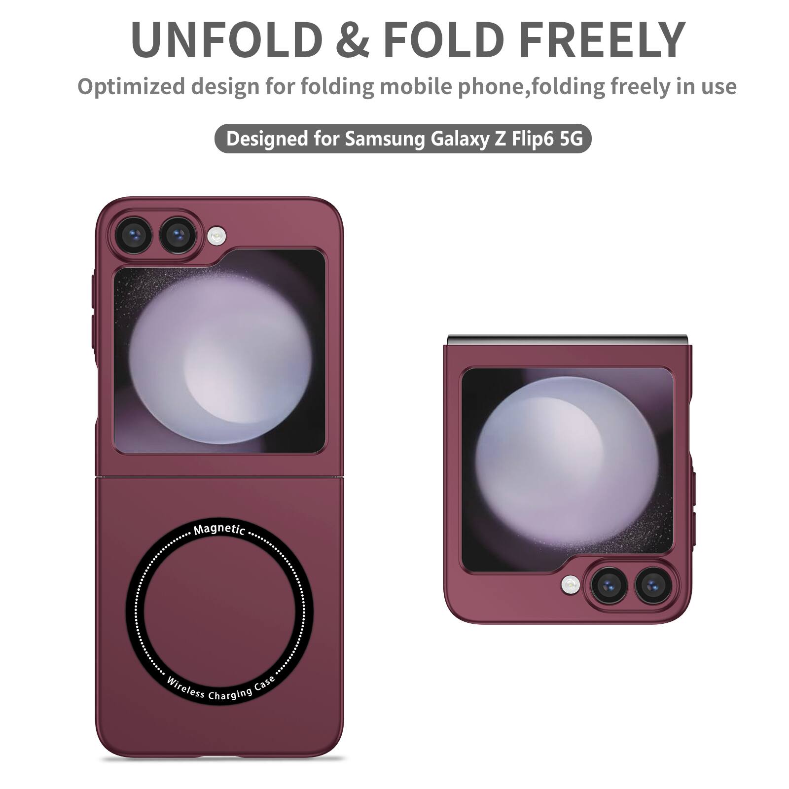 UNFOLD & FOLD FREELY  
Optimized design for folding mobile phone, folding freely in use  
Designed for Samsung Galaxy Z Flip6 5G  
Magnetic Wireless Charging Case