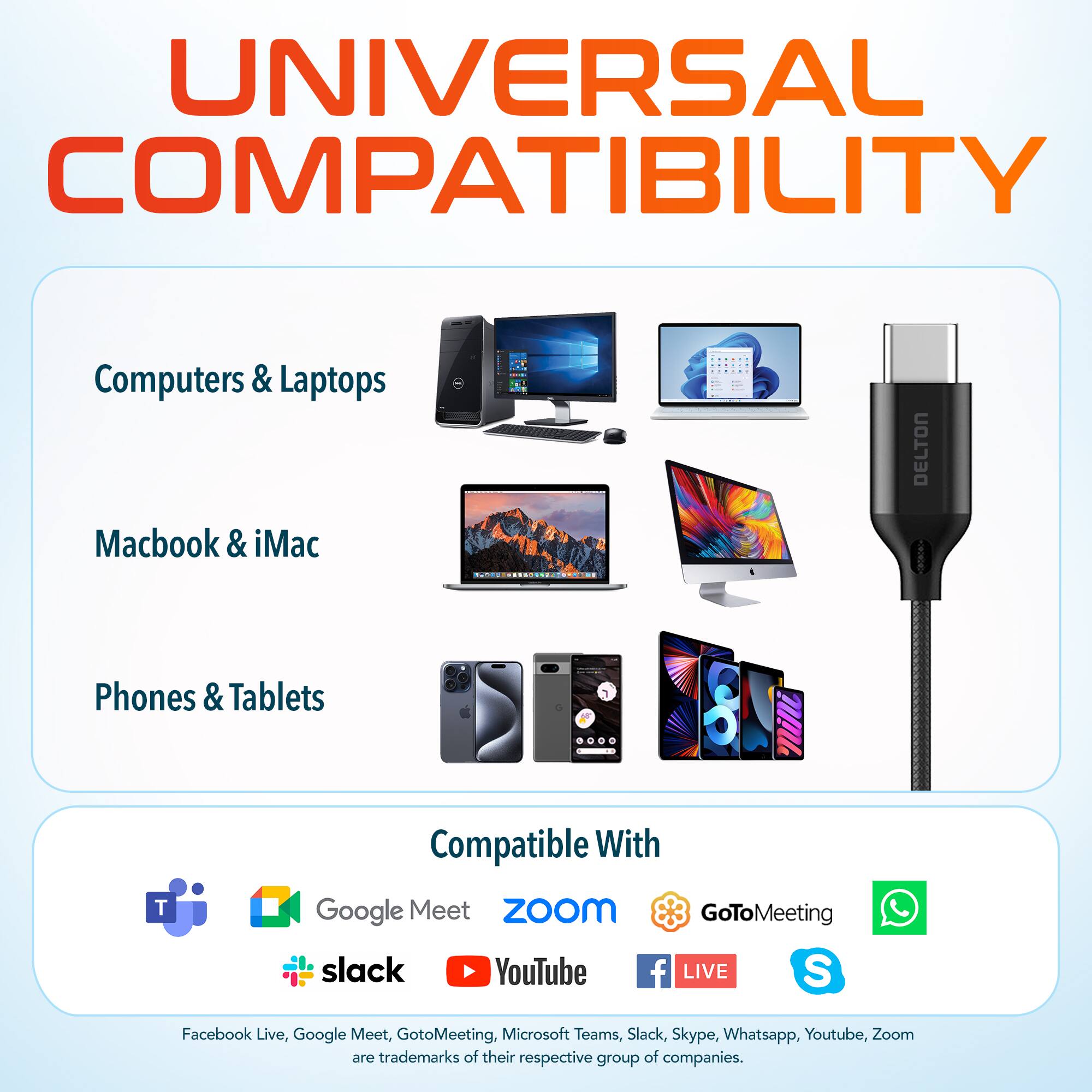UNIVERSAL COMPATIBILITY
Computers & Laptops
Macbook & iMac
Phones & Tablets
Compatible With
Google Meet
ZoOm
GoToMeeting
slack
YouTube
f LIVE
S
Facebook Live, Google Meet, GotoMeeting. Microsoft Teams, Slack, Skype, Whatsapp, Youtube, Zoom are trademarks of their respective group of companies.