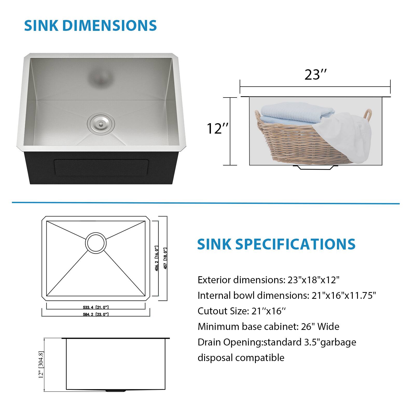 SINK DIMENSIONS
23" 12"

SINK SPECIFICATIONS
Exterior dimensions: 23"x18"x12"
Internal bowl dimensions: 21"x16"x11.75"
Cutout Size: 21"x16"
Minimum base cabinet: 26" Wide
Drain Opening: standard 3.5" garbage disposal compatible