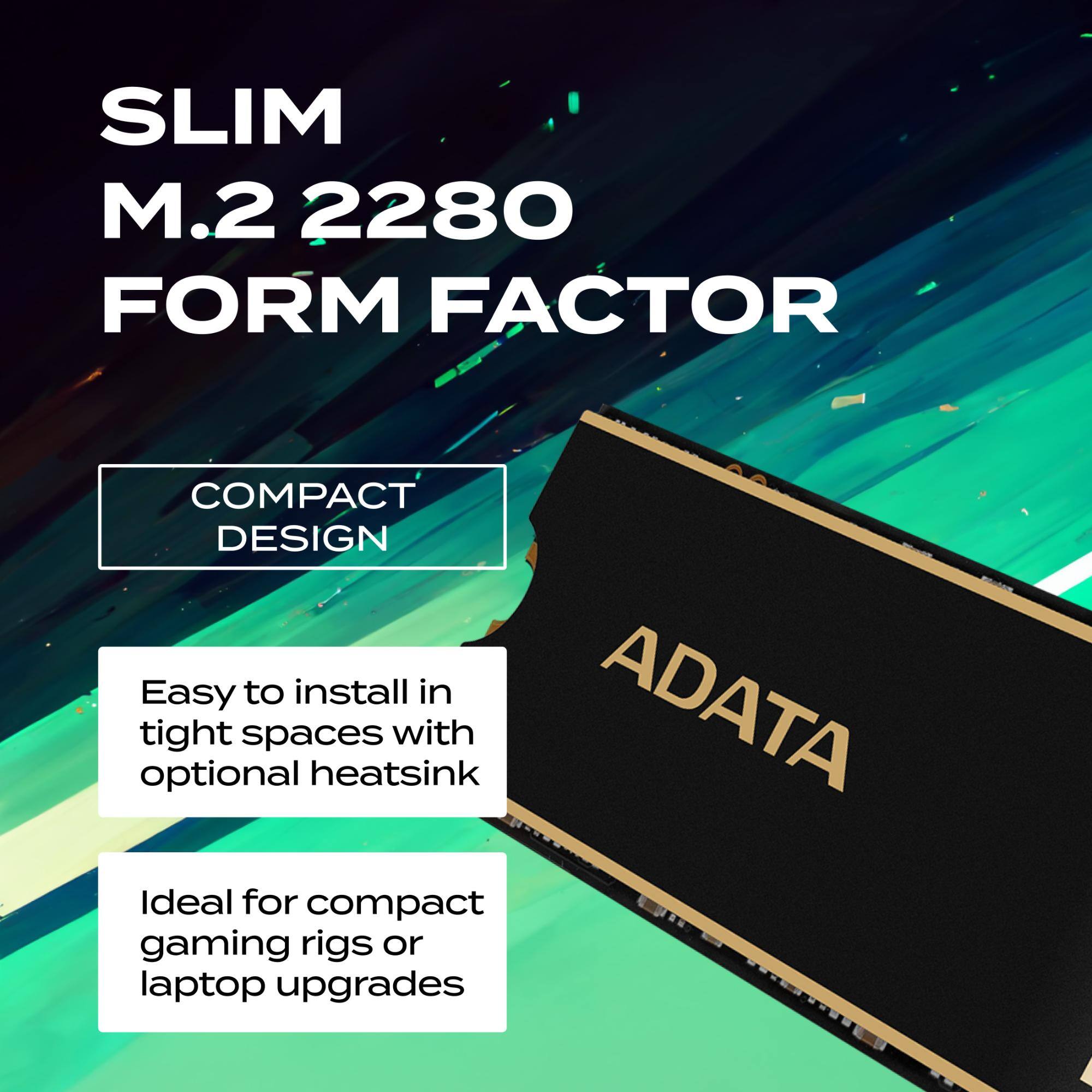 SLIM M.2 2280 FORM FACTOR  
COMPACT DESIGN  
Easy to install in tight spaces with optional heatsink  
Ideal for compact gaming rigs or laptop upgrades