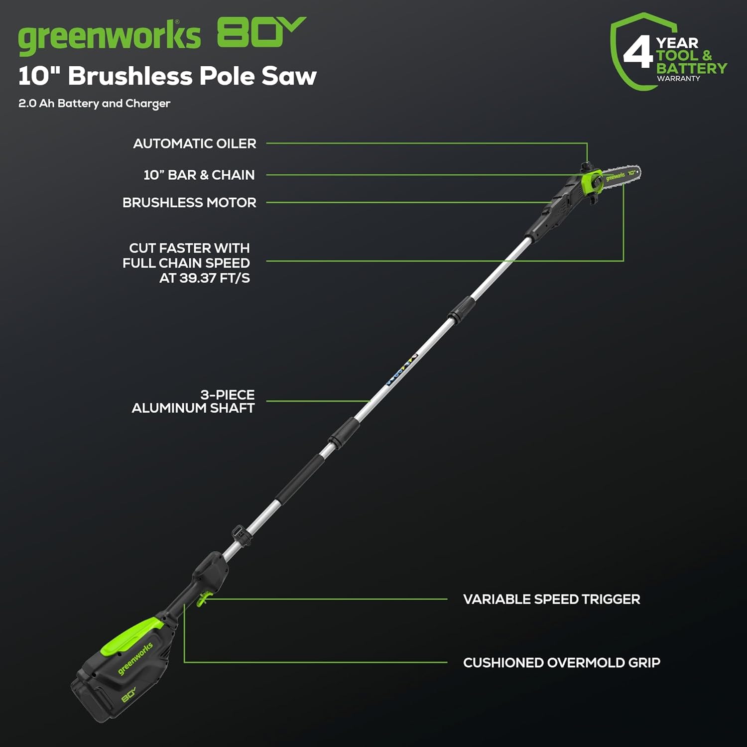 greenworks 80V  
10" Brushless Pole Saw  
2.0 Ah Battery and Charger  

- AUTOMATIC OILER  
- 10" BAR & CHAIN  
- BRUSHLESS MOTOR  
- CUT FASTER WITH FULL CHAIN SPEED AT 39.37 FT/S  
- 3-PIECE ALUMINUM SHAFT  
- VARIABLE SPEED TRIGGER  
- CUSHIONED OVERMOLD GRIP  

4 YEAR TOOL & BATTERY WARRANTY