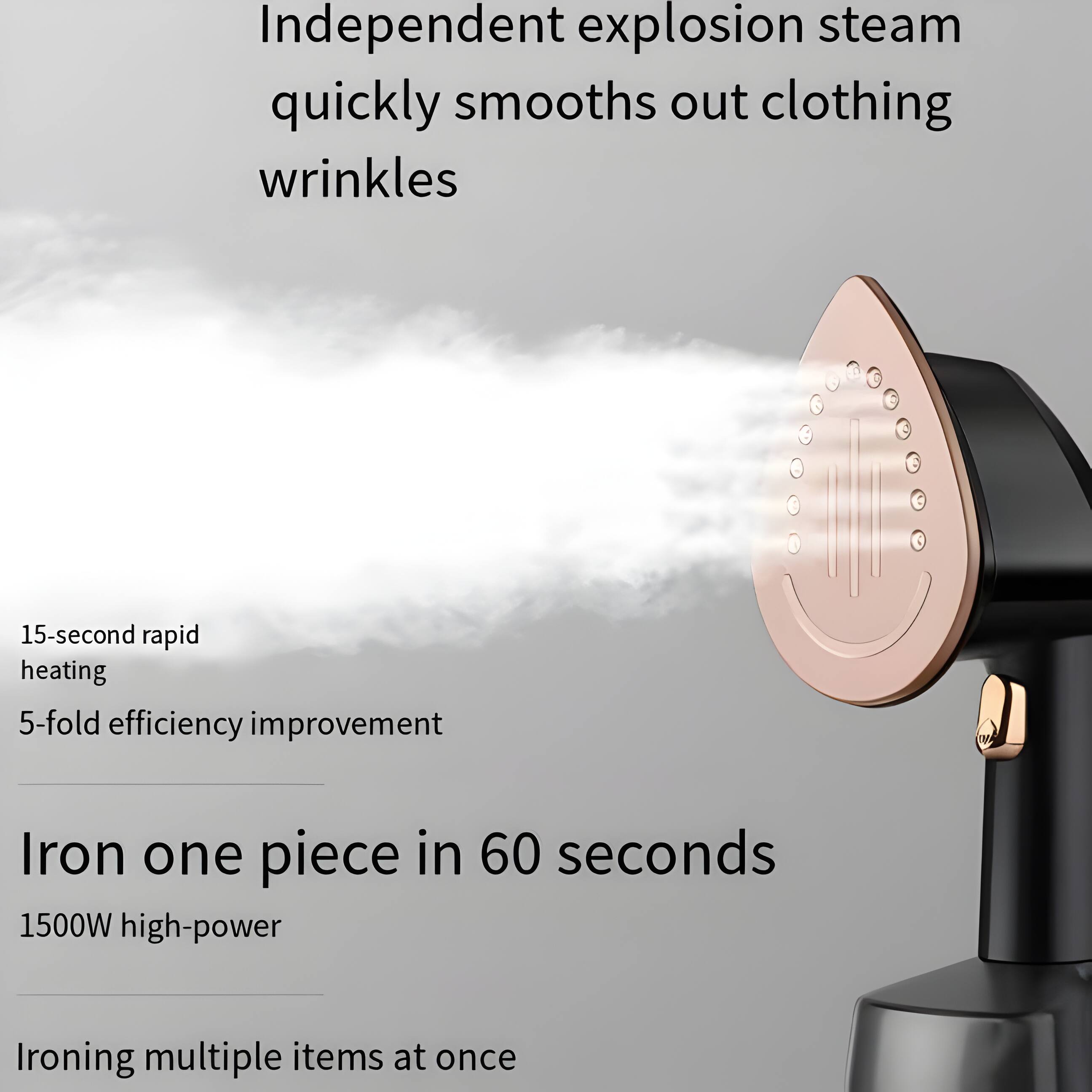 Independent explosion steam quickly smooths out clothing wrinkles  
15-second rapid heating  
5-fold efficiency improvement  
Iron one piece in 60 seconds  
1500W high-power  
Ironing multiple items at once