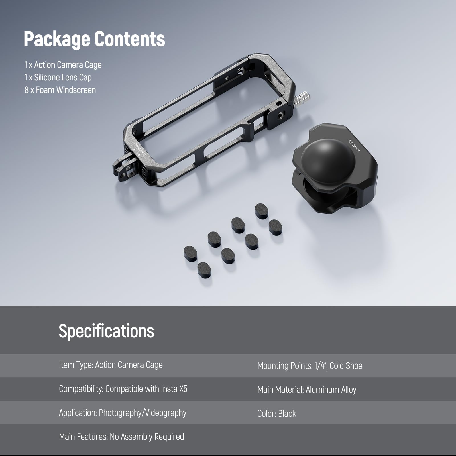Package Contents  
1 x Action Camera Cage  
1 x Silicone Lens Cap  
8 x Foam Windscreen  

Specifications  
Item Type: Action Camera Cage  
Mounting Points: 1/4", Cold Shoe  
Compatibility: Compatible with Insta X5  
Main Material: Aluminum Alloy  
Application: Photography/Videography  
Color: Black  
Main Features: No Assembly Required