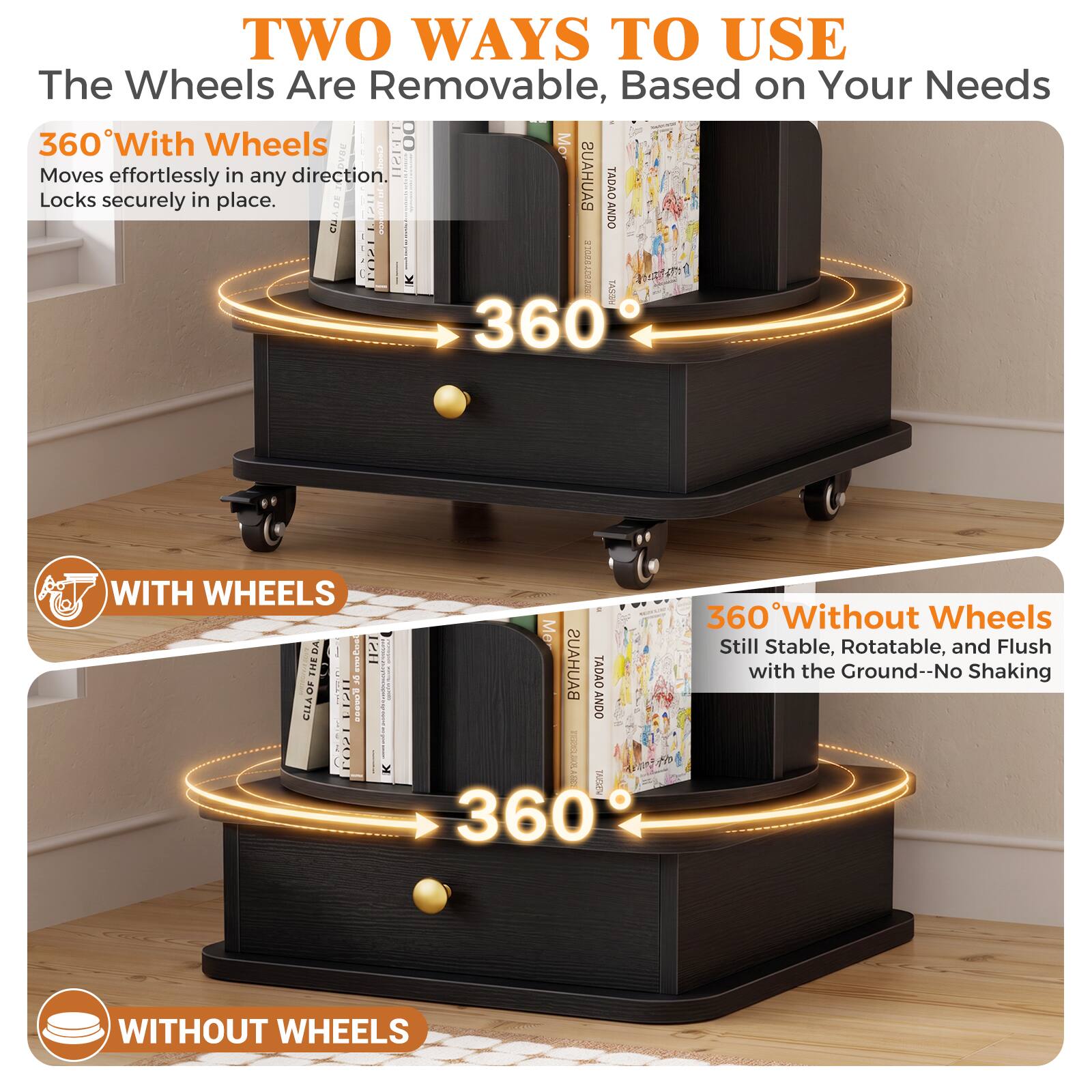 TWO WAYS TO USE  
The Wheels Are Removable, Based on Your Needs  

360° With Wheels  
Moves effortlessly in any direction.  
Locks securely in place.  

WITH WHEELS  

360° Without Wheels  
Still Stable, Rotatable, and Flush with the Ground--No Shaking  

WITHOUT WHEELS