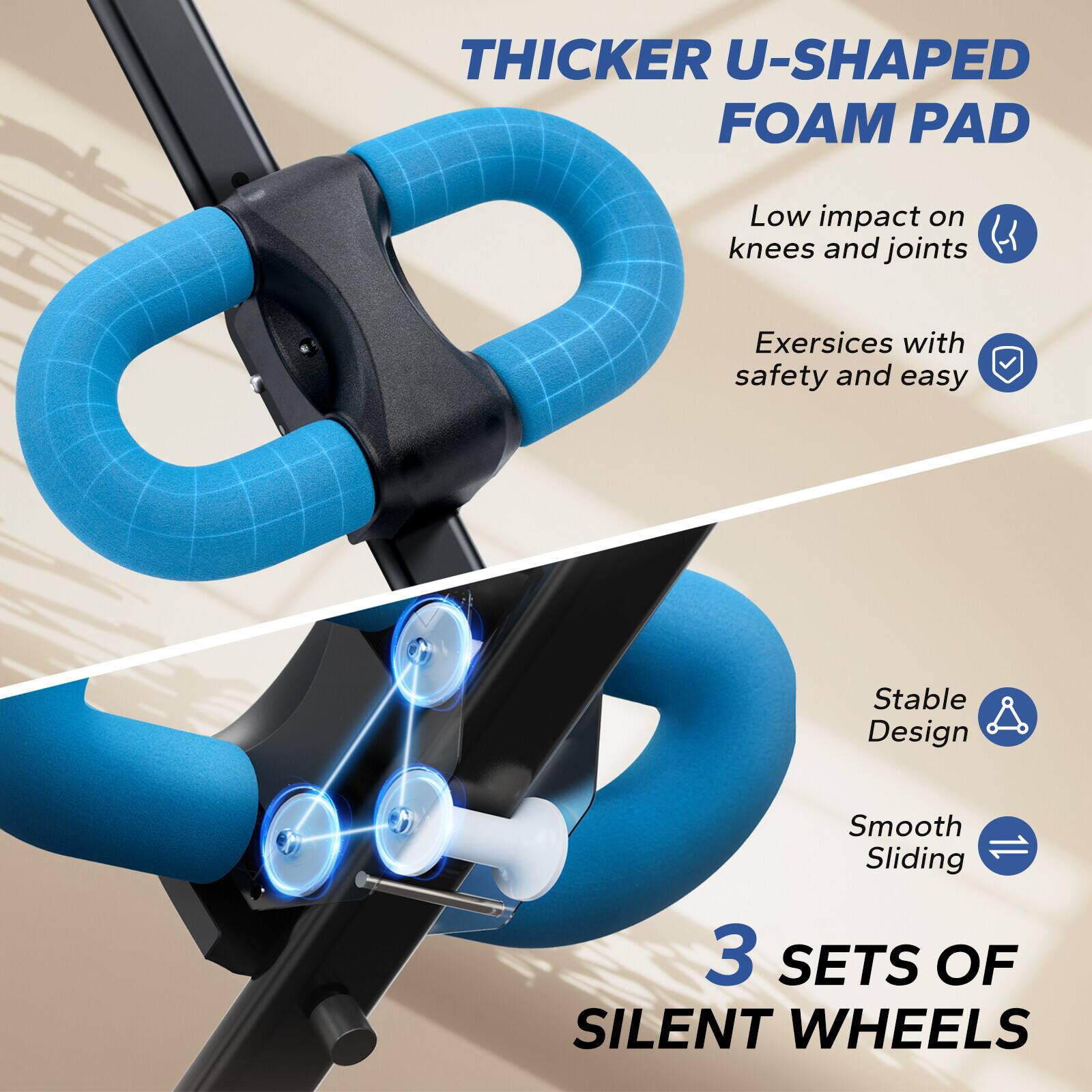 THICKER U-SHAPED FOAM PAD

- Low impact on knees and joints
- Exercises with safety and easy

Stable Design
Smooth Sliding

3 SETS OF SILENT WHEELS