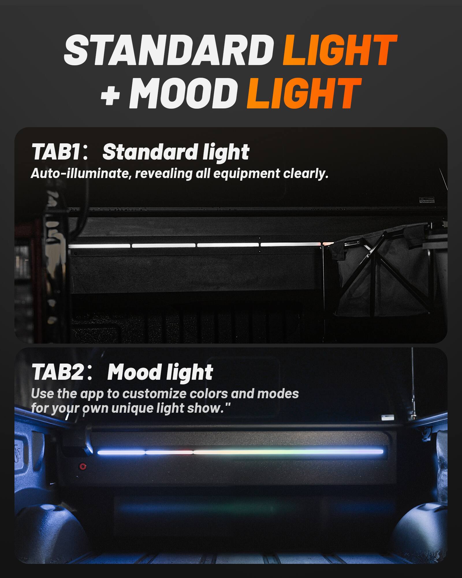 STANDARD LIGHT + MOOD LIGHT

TAB1: Standard light
Auto-illuminate, revealing all equipment clearly.

TAB2: Mood light
Use the app to customize colors and modes for your own unique light show.