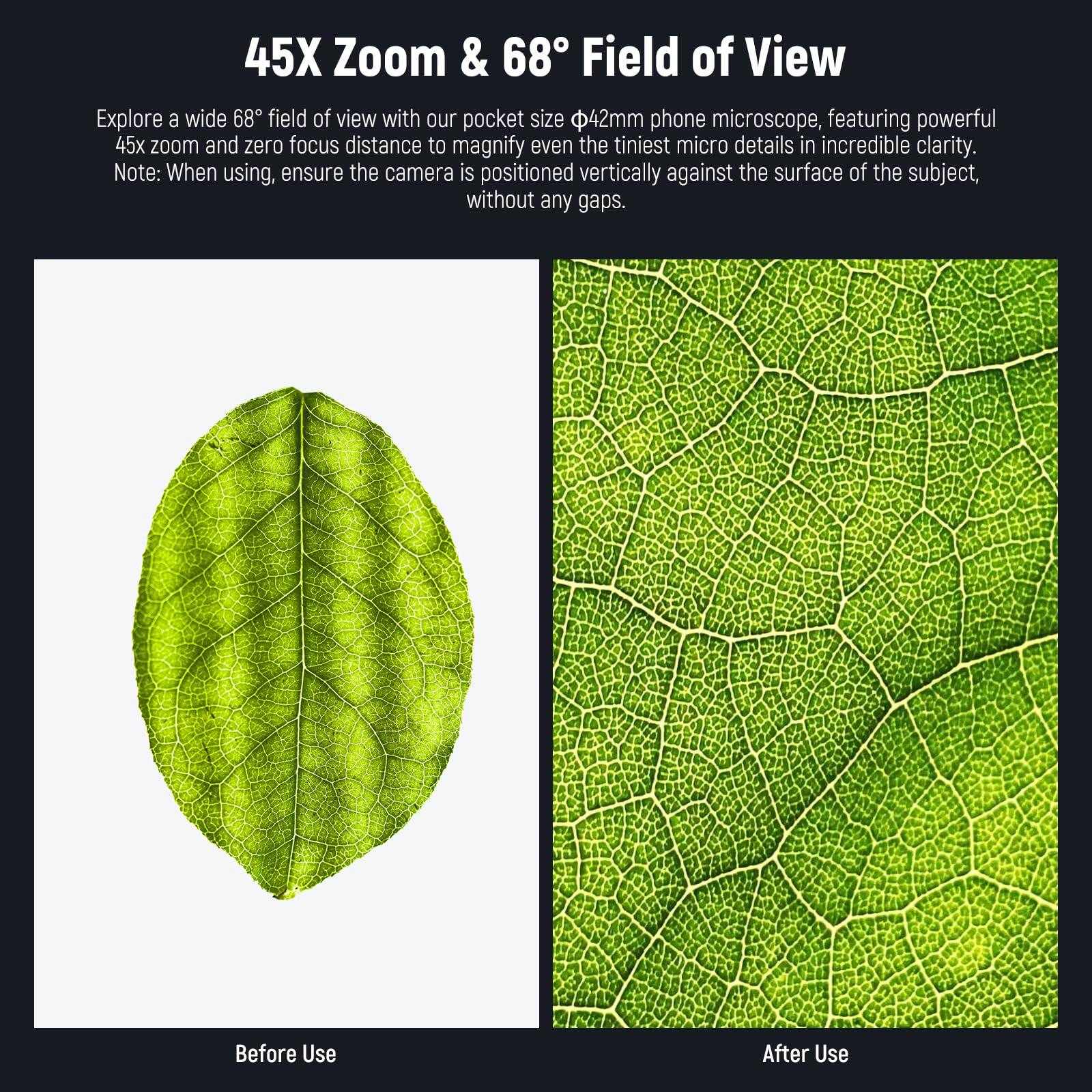 45X Zoom & 68° Field of View

Explore a wide 68° field of view with our pocket size Ø42mm phone microscope, featuring powerful 45x zoom and zero focus distance to magnify even the tiniest micro details in incredible clarity. Note: When using, ensure the camera is positioned vertically against the surface of the subject, without any gaps.

Before Use

After Use
