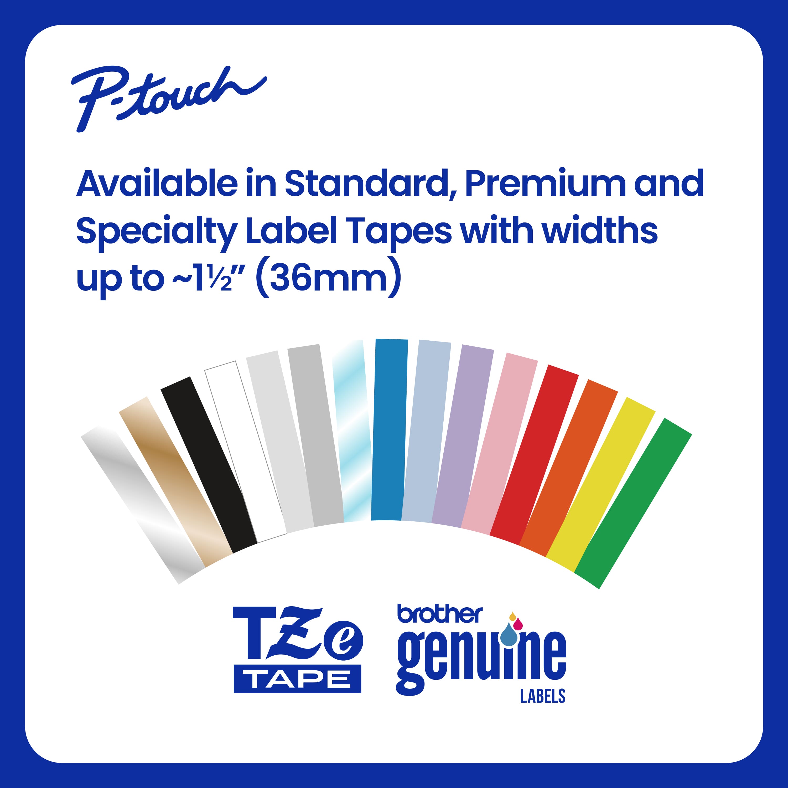 Ptouch offers a variety of label tapes in standard, premium, and specialty options, with widths up to 11/2" (36mm) from Brother Tze e genuine tape labels.