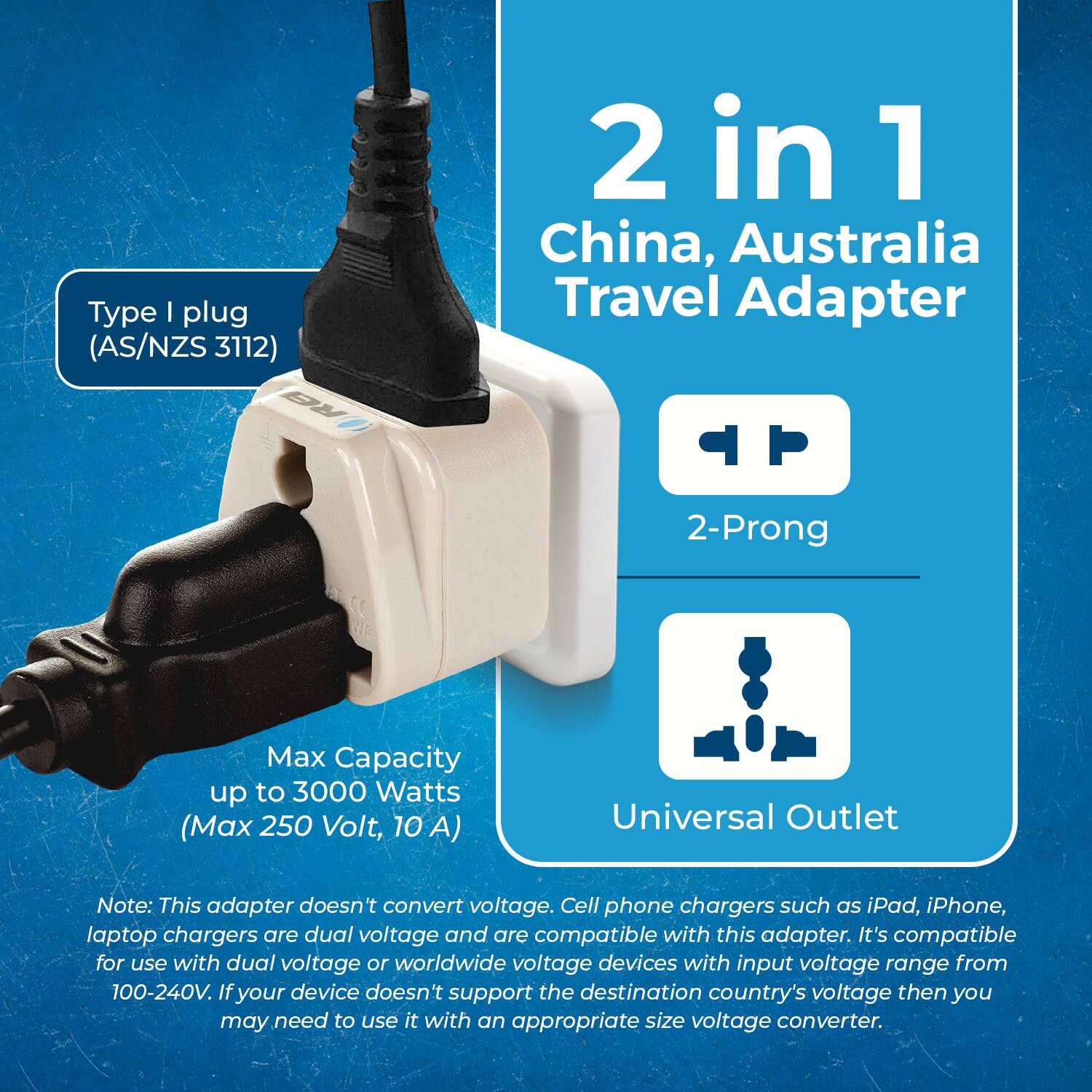 Type I plug (AS/NZS 3112)  
2 in 1 China, Australia Travel Adapter  
2-Prong  
Universal Outlet  

Max Capacity up to 3000 Watts (Max 250 Volt, 10 A)  

Note: This adapter doesn't convert voltage. Cell phone chargers such as iPad, iPhone, laptop chargers are dual voltage and are compatible with this adapter. It's compatible for use with dual voltage or worldwide voltage devices with input voltage range from 100-240V. If your device doesn't support the destination country's voltage then you may need to use it with an appropriate size voltage converter.