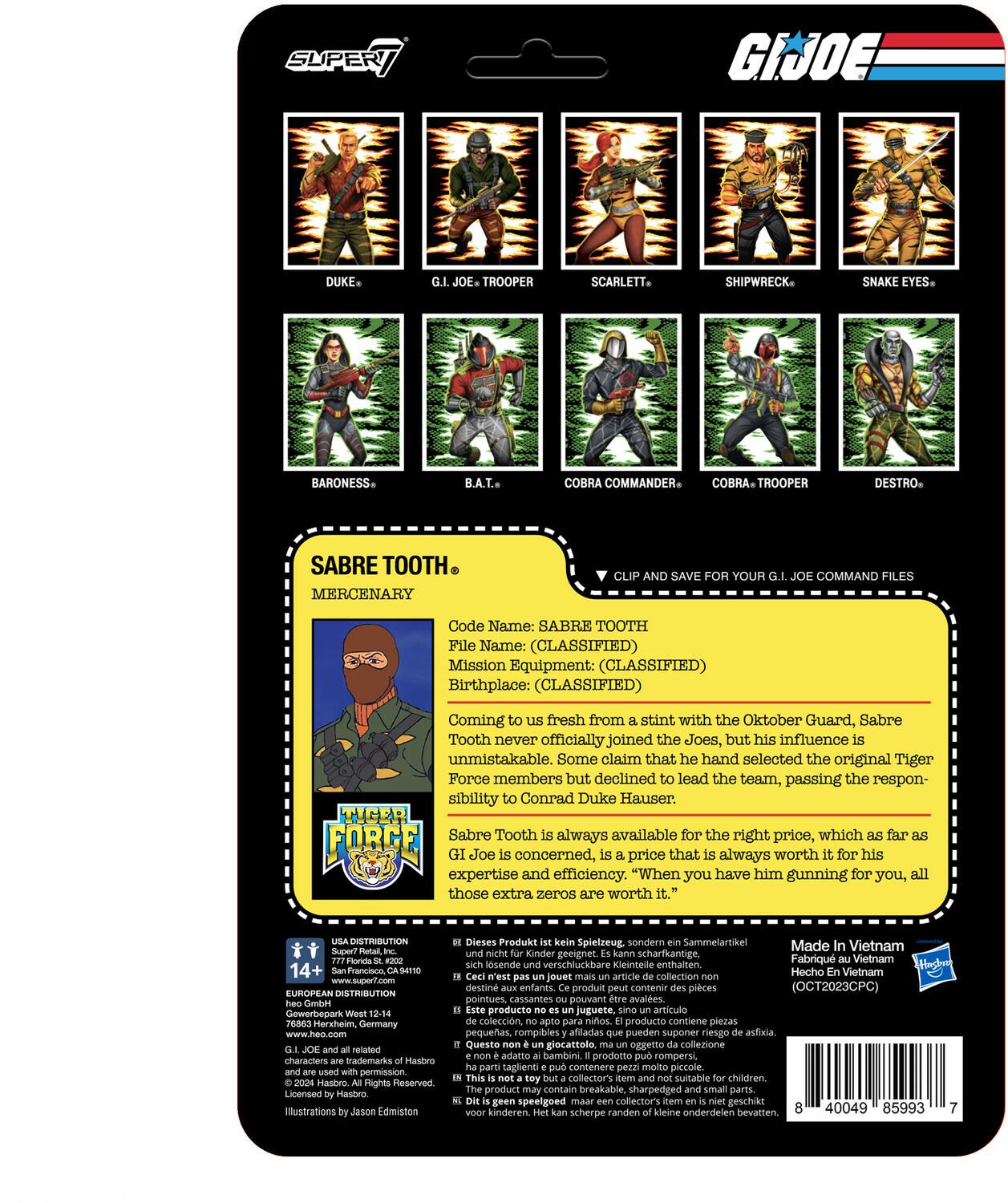 Here is the corrected and grouped text:

---

**G.I. JOE Characters:**

- **SUPER JOE DUKE**
- **JOE TROOPER**
- **SCARLETT**
- **SHIPWRECK**
- **SNAKE EYES**
- **BARONESS**
- **B.A.T.**
- **COBRA COMMANDER**
- **COBRA TROOPER**
- **DESTRO**
- **SABRE TOOTH (MERCENARY)**

**SABRE TOOTH File:**

- **Code Name:** SABRE TOOTH
- **File Name:** (CLASSIFIED)
- **Mission Equipment:** (CLASSIFIED)
- **Birthplace:** (CLASSIFIED)

Coming fresh from a stint with the Oktober Guard, Sabre Tooth never officially joined the Joes, but his influence is unmistakable. Some claim that he hand-selected the original Tiger Force members but declined to lead the team, passing the responsibility to Conrad Duke Hauser.

**TIGER FORCE**

Sabre Tooth is always available for the right price, which far exceeds Joe's concerns. The price is always worth it for his expertise and efficiency. "When you have him gunning for you, all those extra zeros are worth it."

**DISTRIBUTION:**

- **14+ Francisco CA/S41NO**
- **www.support.com**
- **EUROPEAN DISTRIBUTION: Gewerbepark Herxheim, Germany**
- **www.heo.com**

**Characters, trademarks, and all rights reserved. Licensed illustrations by Edmiston. Dieses Produkt S**

---

**Note:** The text "DISTRIBUTION 14+ Francisco CA/S41NO www.support.com EUROPEAN DISTRIBUTION Gewerbepark Herxheim, Germany www.heo.com" and "Characters, trademarks, and all rights reserved. Licensed illustrations by Edmiston. Dieses Produkt S" are likely part of the packaging information and legal details.