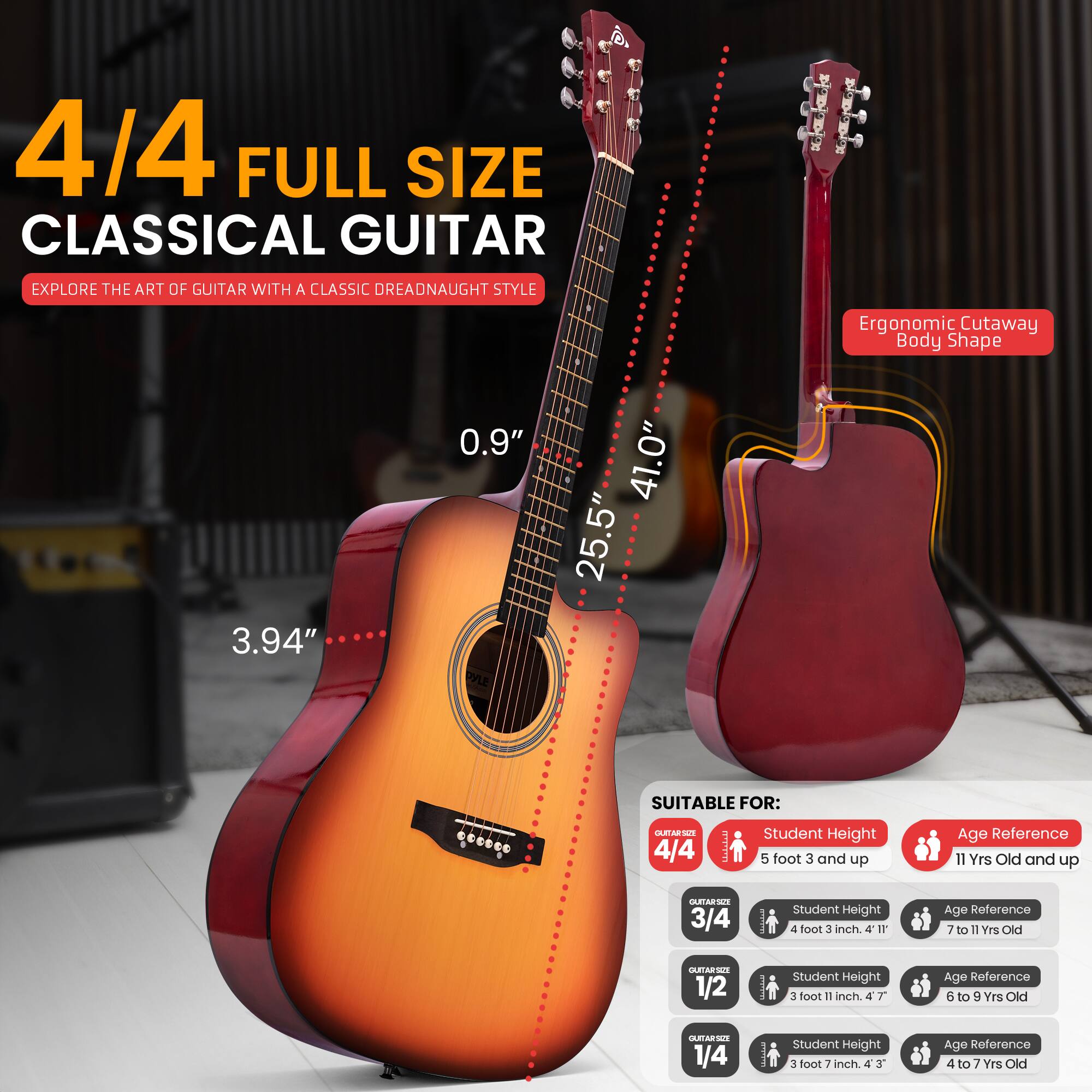 4/4 FULL SIZE CLASSICAL GUITAR  
EXPLORE THE ART OF GUITAR WITH A CLASSIC DREADNAUGHT STYLE  
Ergonomic Cutaway Body Shape  
3.94" 0.9"  
41.0" 25.5"  

SUITABLE FOR:  
4/4  
Student Height: 5 foot 3 and up  
Age Reference: 11 Yrs Old and up  

3/4  
Student Height: 4 foot 3 inch  
Age Reference: 7 to 11 Yrs Old  

1/2  
Student Height: 3 foot 11 inch  
Age Reference: 6 to 9 Yrs Old  

1/4  
Student Height: 3 foot 7 inch  
Age Reference: 4 to 7 Yrs Old