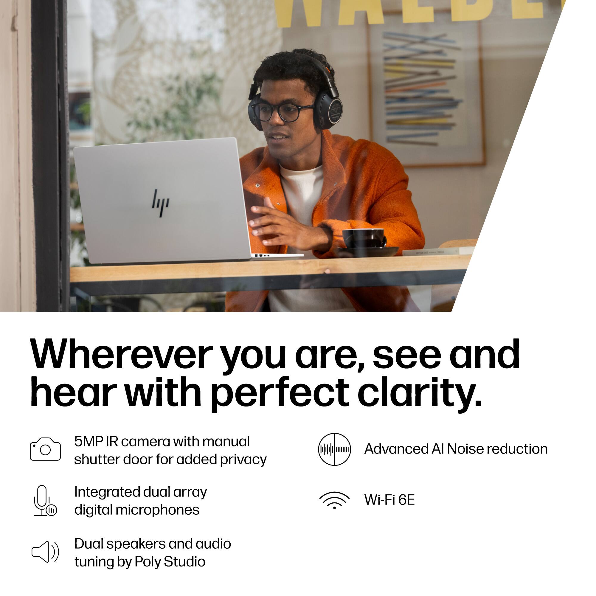 Wherever you are, see and hear with perfect clarity.

- 5MP IR camera with manual shutter door for added privacy
- Integrated dual array digital microphones
- Dual speakers and audio tuning by Poly Studio
- Advanced AI Noise reduction
- Wi-Fi 6E