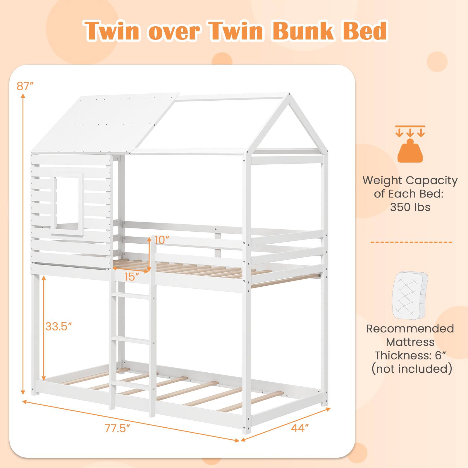 Twin over Twin Bunk Bed

Weight Capacity of Each Bed: 350 lbs

Recommended Mattress Thickness: 6" (not included)

Dimensions:
- Height: 87"
- Width: 77.5"
- Depth: 44"
- Ladder Width: 10"
- Ladder Depth: 15"
- Bed Depth: 33.5"