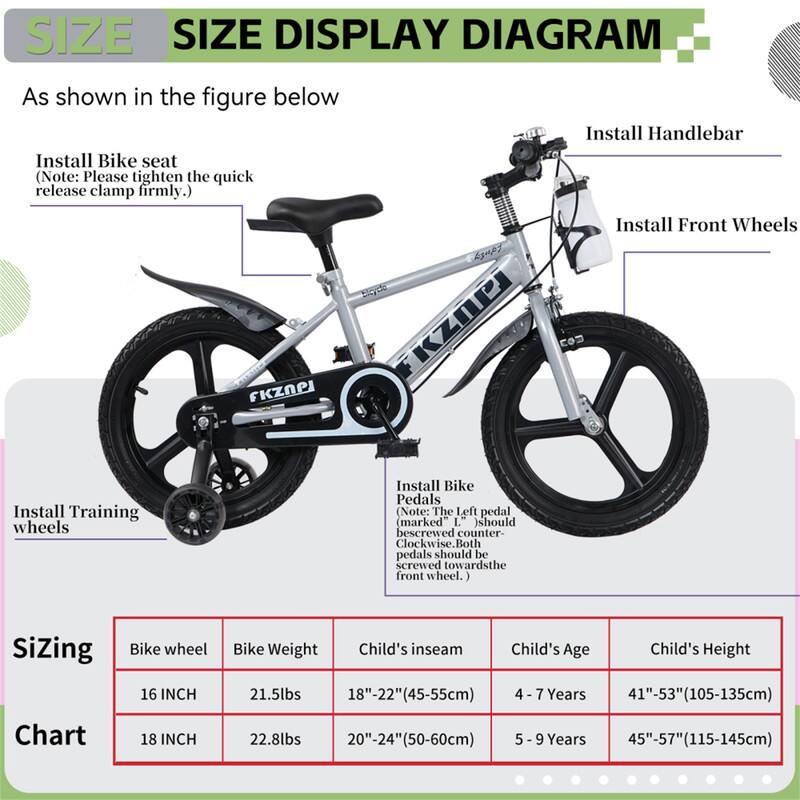 **SIZE DISPLAY DIAGRAM**

As shown in the figure below

- Install Bike seat  
  (Note: Please tighten the quick release clamp firmly.)

- Install Handlebar

- Install Front Wheels

- Install Training wheels

- Install Bike Pedals  
  (Note: The Left pedal (marked L) should be screwed counter-clockwise. Both pedals should be screwed towards the front wheel.)

**Sizing Chart**

| Bike wheel | Bike Weight | Child's inseam | Child's Age | Child's Height |
|-----------|------------|---------------|------------|---------------|
| 16 INCH   | 21.5lbs    | 18"-22" (45-55cm) | 4 - 7 Years | 41"-53" (105-135cm) |
| 18 INCH   | 22.8lbs    | 20"-24" (50-60cm) | 5 - 9 Years | 45"-57" (115-145cm) |