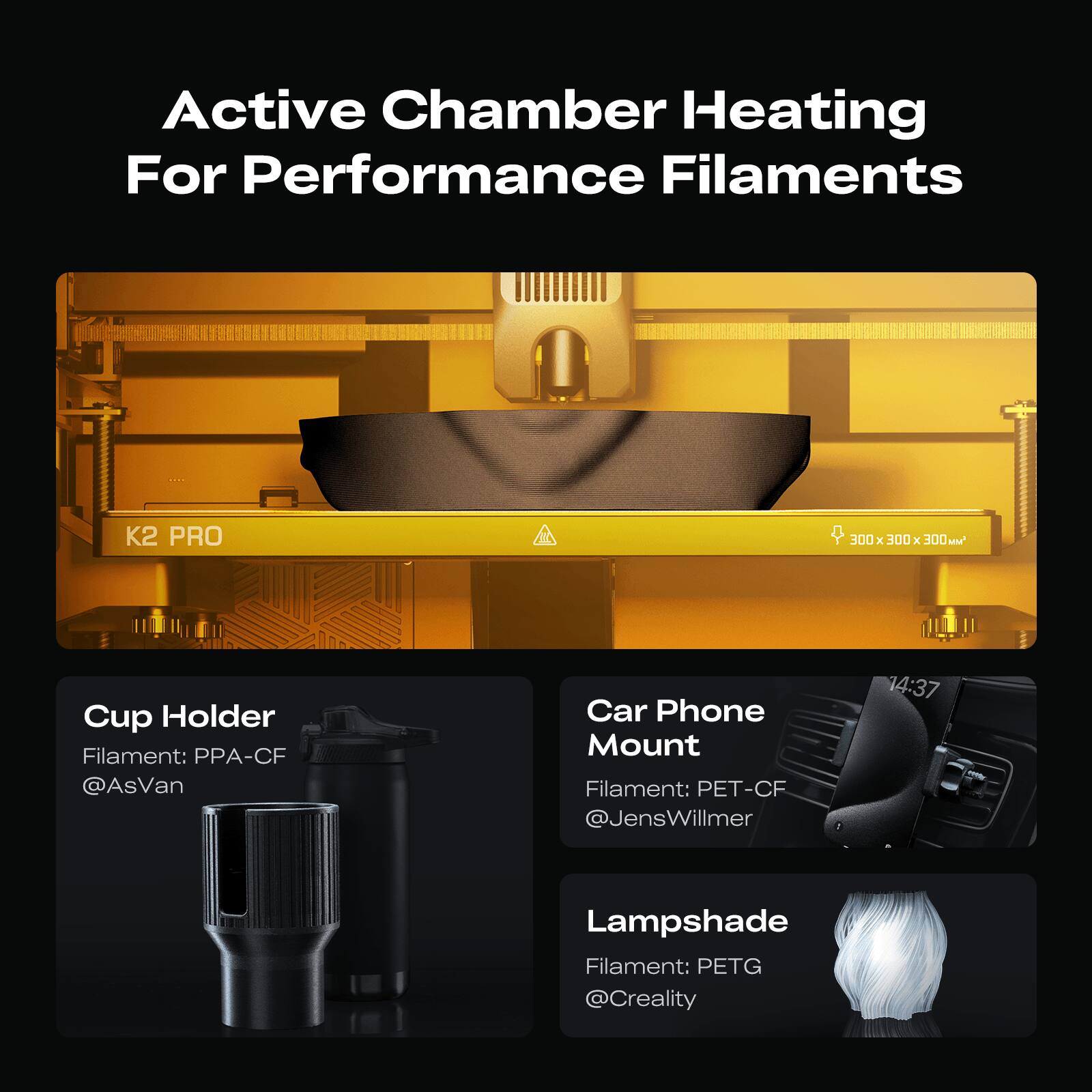 Active Chamber Heating For Performance Filaments

K2 PRO

Cup Holder
Filament: PPA-CF
@AsVan

Car Phone Mount
Filament: PET-CF
@JensWillmer

Lampshade
Filament: PETG
@Creality
