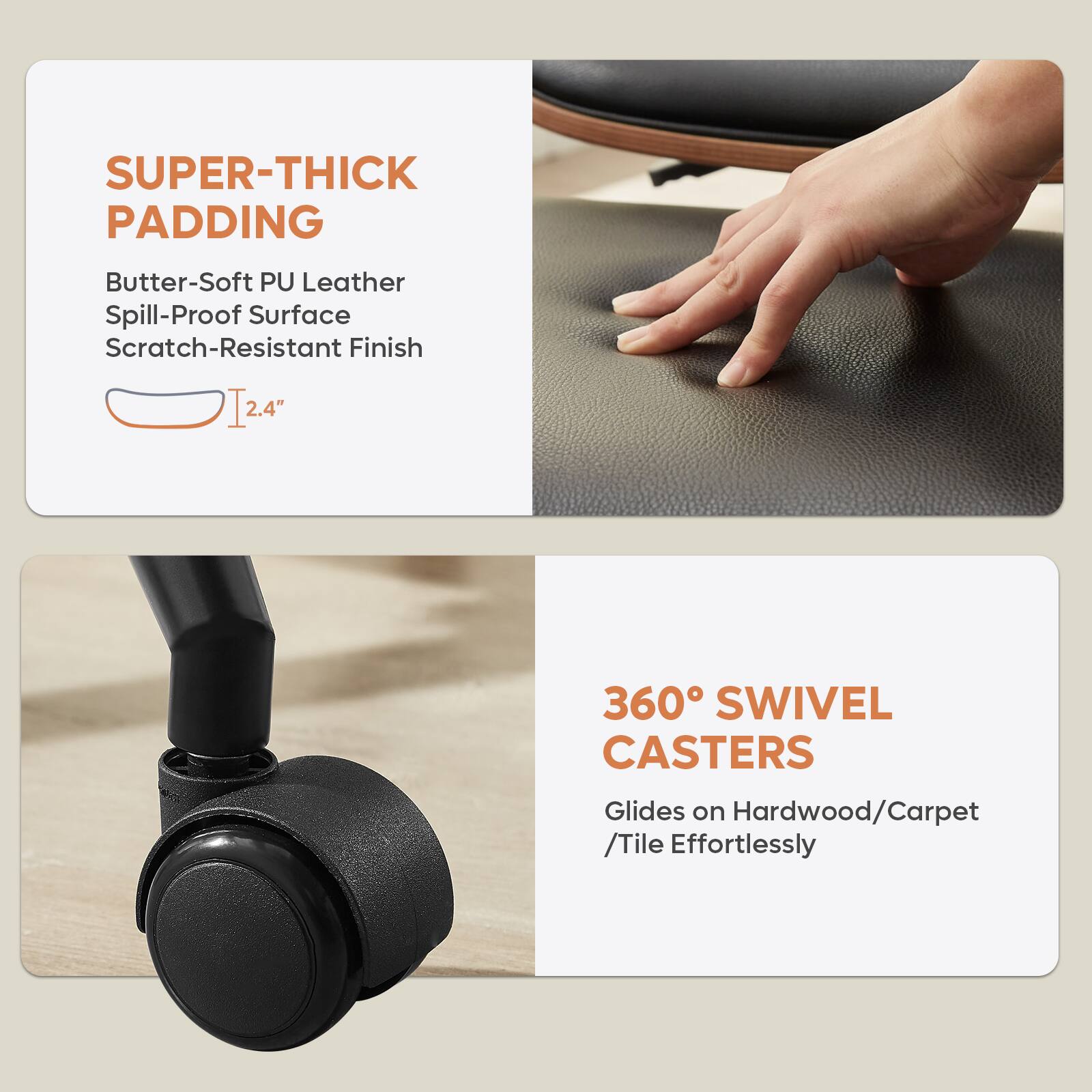**SUPER-THICK PADDING**  
- Butter-Soft PU Leather  
- Spill-Proof Surface  
- Scratch-Resistant Finish  
- 2.4" thick  

**360° SWIVEL CASTERS**  
- Glides on Hardwood/Carpet/Tile Effortlessly