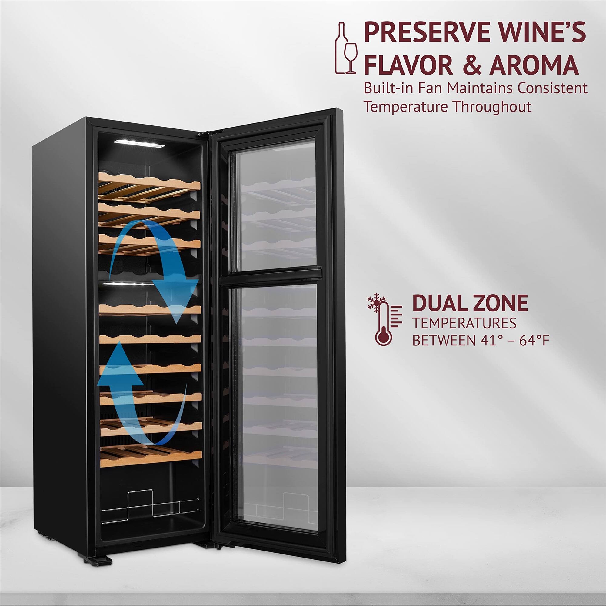PRESERVE WINE'S FLAVOR & AROMA  
Built-in Fan Maintains Consistent Temperature Throughout  

DUAL ZONE TEMPERATURES BETWEEN 41° - 64°F