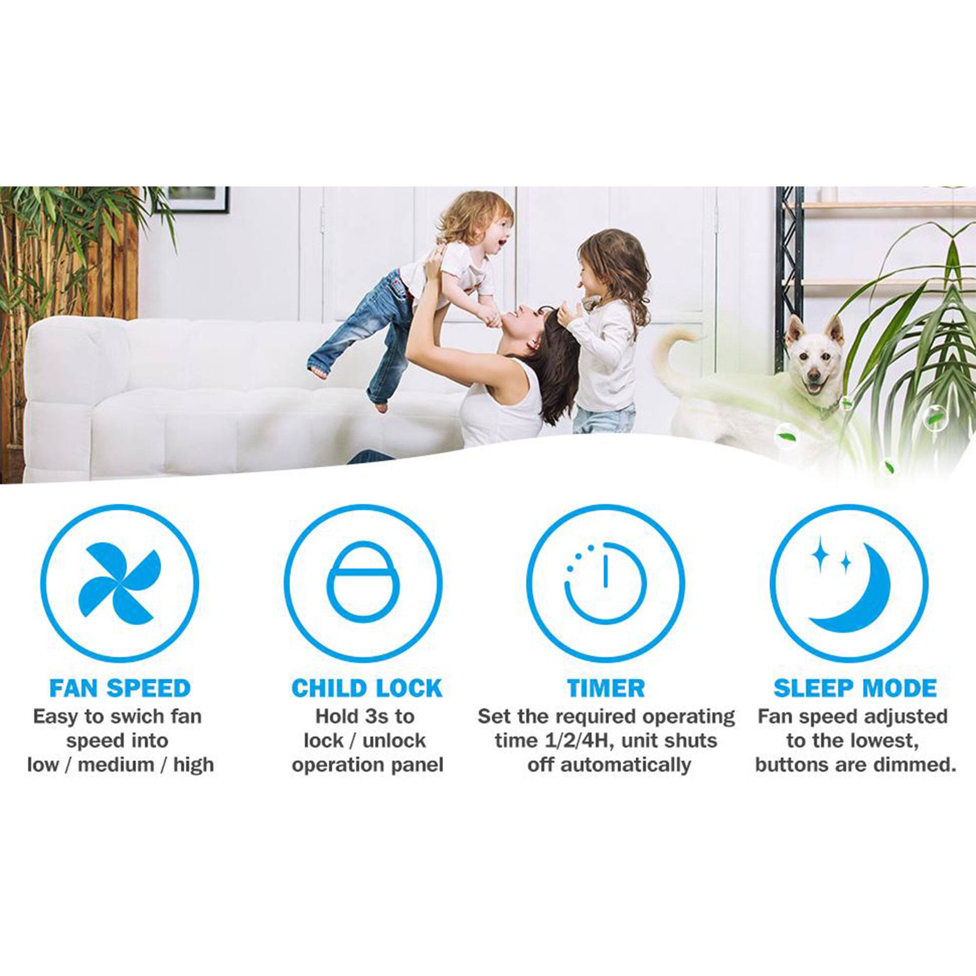 - **FAN SPEED**: Easy to switch fan speed into low / medium / high
- **CHILD LOCK**: Hold 3s to lock / unlock operation panel
- **TIMER**: Set the required operating time 1/2/4H, unit shuts off automatically
- **SLEEP MODE**: Fan speed adjusted to the lowest, buttons are dimmed.