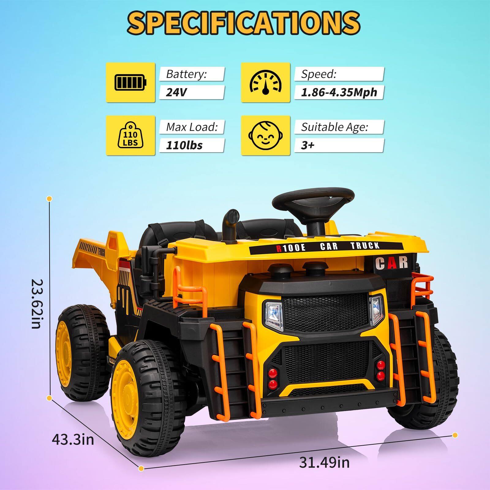 SPECIFICATIONS  
Battery: 24V  
Speed: 1.86-4.35Mph  
Max Load: 110lbs  
Suitable Age: 3+  

Dimensions:  
23.62in (height)  
43.3in (length)  
31.49in (width)