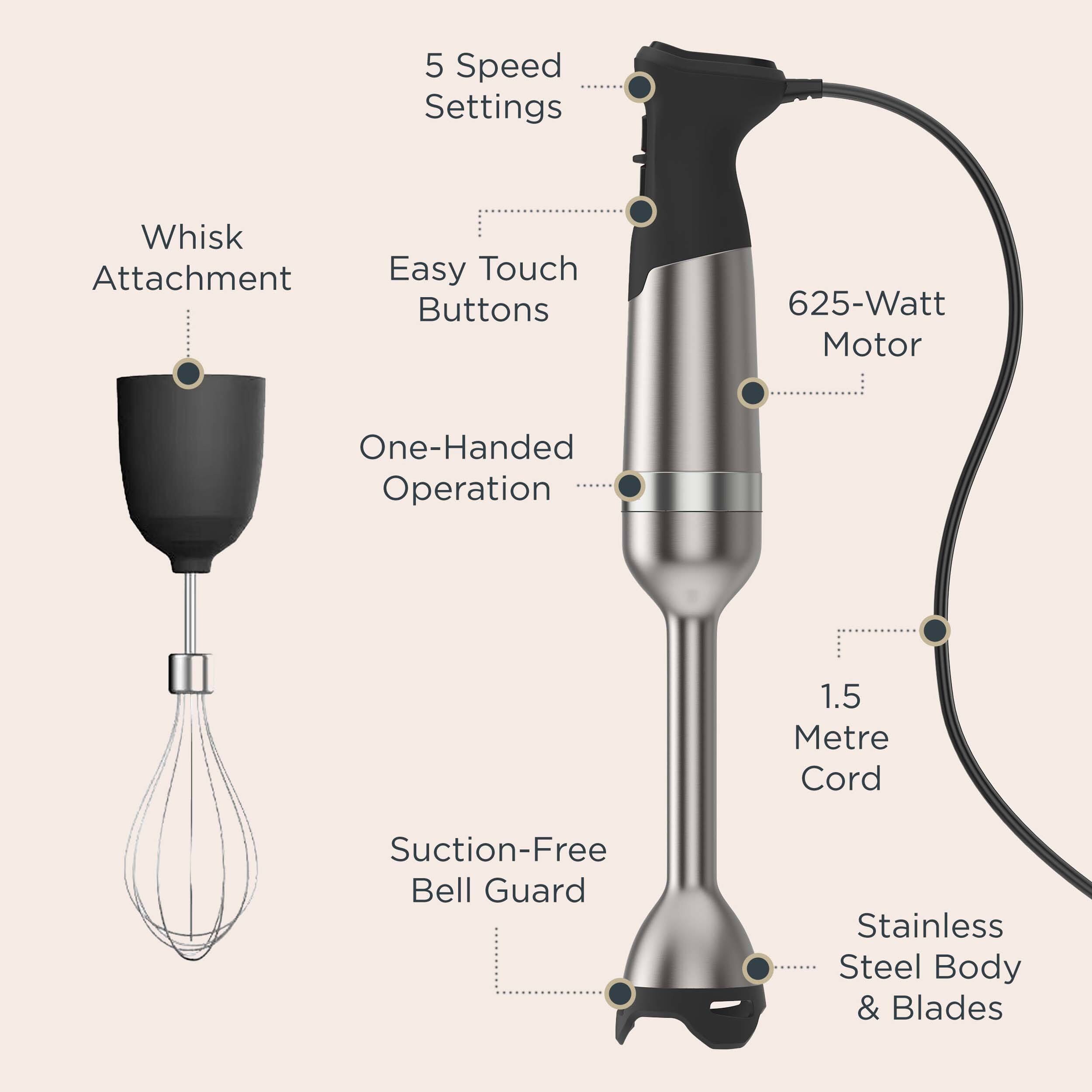 5 Speed Settings
Whisk Attachment
Easy Touch Buttons
625-Watt Motor
One-Handed Operation
1.5 Metre Cord
Suction-Free Bell Guard
Stainless Steel Body & Blades