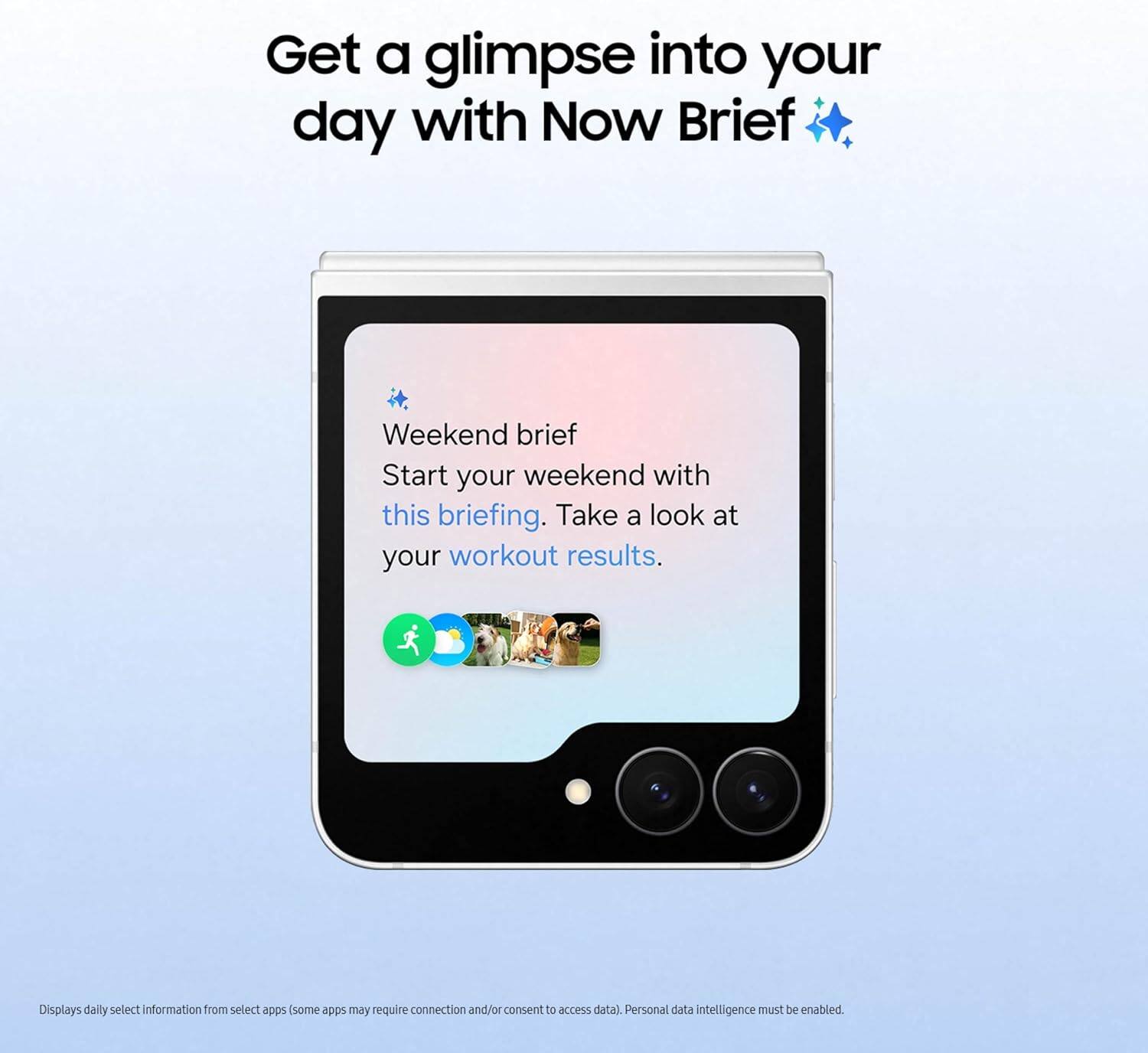 Get a glimpse into your day with Now Brief

Weekend brief
Start your weekend with this briefing. Take a look at your workout results.

Displays daily select information from select apps (some apps may require connection and/or consent to access data). Personal data intelligence must be enabled.