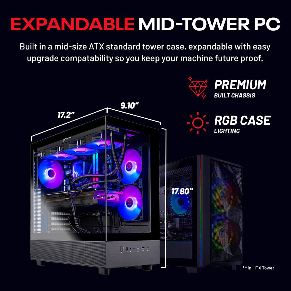 EXPANDABLE MID-TOWER PC

Built in a mid-size ATX standard tower case, expandable with easy upgrade compatibility so you keep your machine future proof.

- PREMIUM BUILT CHASSIS
- RGB CASE LIGHTING

17.2" x 9.10" x 17.80"

*Mini-ITX Tower