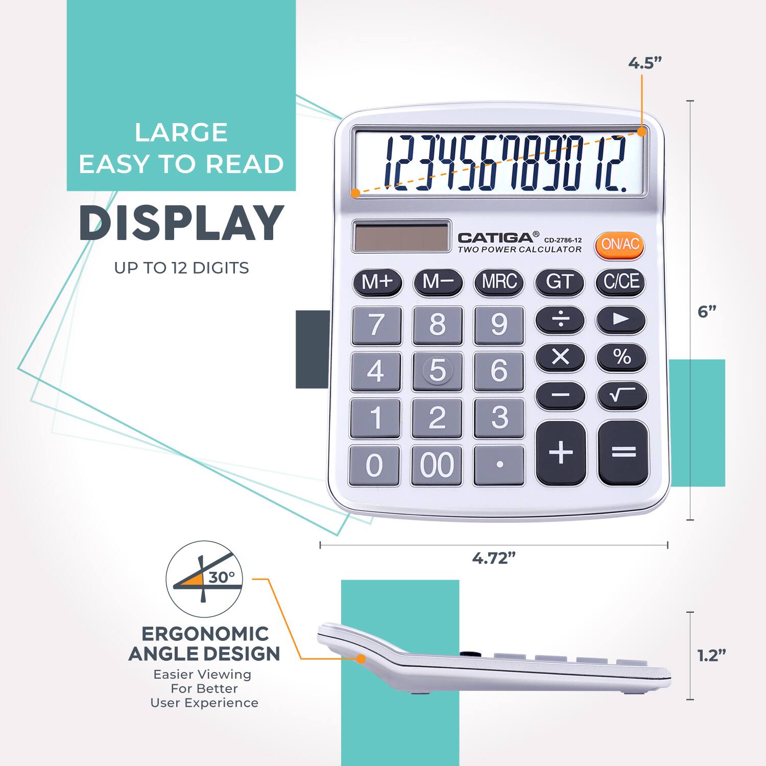 4.5" LARGE EASY TO READ DISPLAY  
CATIGA CD-2786-12 TWO POWER CALCULATOR  
UP TO 12 DIGITS  
M+ M- MRC GT C/CE  
7 4 1 0 8 5 2 00 9 6 3 X - + % =  
6" 30° ERGONOMIC ANGLE DESIGN  
Easier Viewing For Better User Experience  
1.2"
