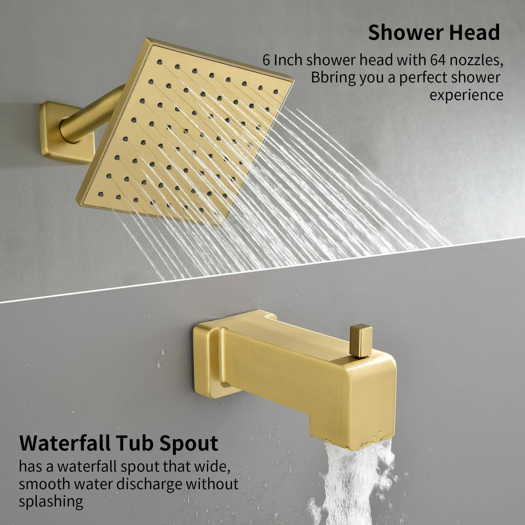 Shower Head  
6 Inch shower head with 64 nozzles, Bbring you a perfect shower experience  

Waterfall Tub Spout  
has a waterfall spout that wide, smooth water discharge without splashing
